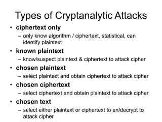 Types of Cryptanalytic Attacks
• ciphertext only
– only know algorithm / ciphertext, statistical, can
identify plaintext
• known plaintext
– know/suspect plaintext & ciphertext to attack cipher
• chosen plaintext
– select plaintext and obtain ciphertext to attack cipher
• chosen ciphertext
– select ciphertext and obtain plaintext to attack cipher
• chosen text
– select either plaintext or ciphertext to en/decrypt to
attack cipher
 