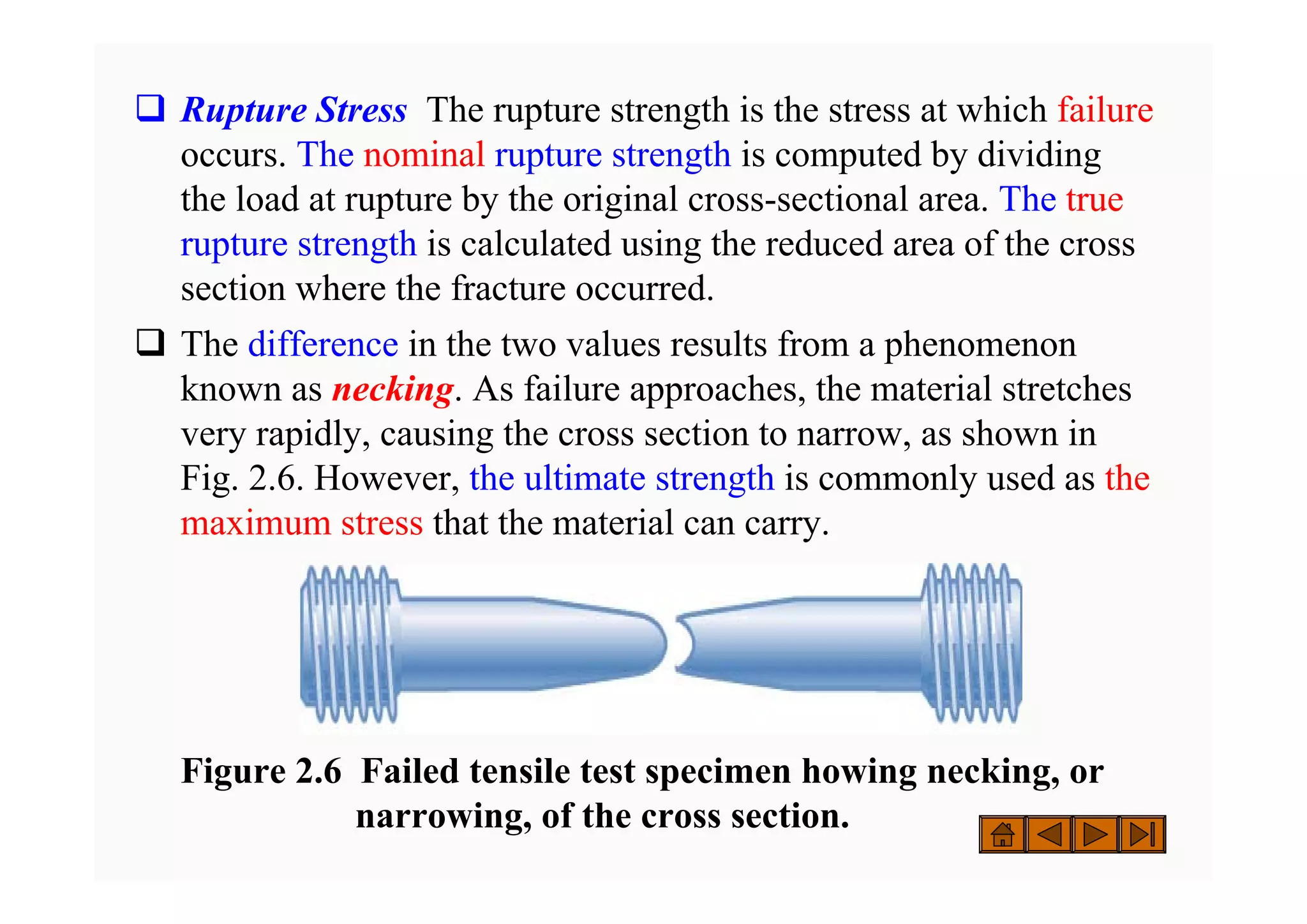 ‰ Rupture Stress The rupture strength is the stress at which failure
occurs. The nominal rupture strength is computed by dividing
the load at rupture by the original cross-sectional area. The true
rupture strength is calculated using the reduced area of the cross
section where the fracture occurred.
‰ The difference in the two values results from a phenomenon
known as necking. As failure approaches, the material stretches
very rapidly, causing the cross section to narrow, as shown in
Fig. 2.6. However, the ultimate strength is commonly used as the
maximum stress that the material can carry.
Figure 2.6 Failed tensile test specimen howing necking, or
narrowing, of the cross section.
 
