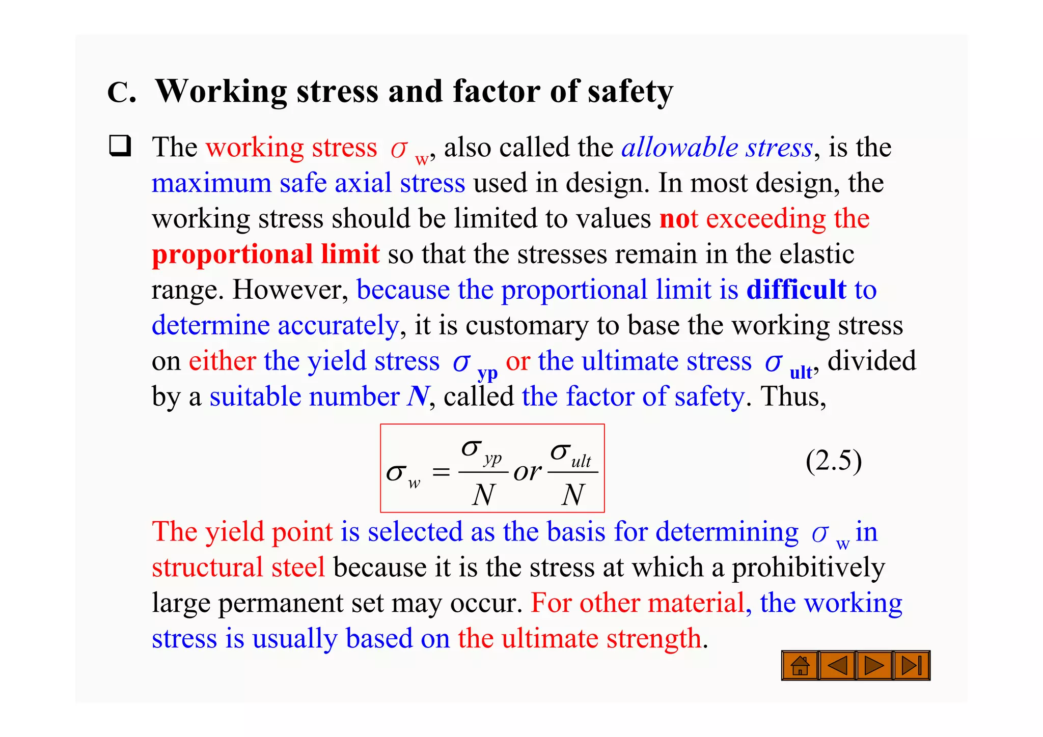 C. Working stress and factor of safety
‰ The working stress σw, also called the allowable stress, is the
maximum safe axial stress used in design. In most design, the
working stress should be limited to values not exceeding the
proportional limit so that the stresses remain in the elastic
range. However, because the proportional limit is difficult to
determine accurately, it is customary to base the working stress
on either the yield stress σyp or the ultimate stress σult, divided
by a suitable number N, called the factor of safety. Thus,
(2.5)
The yield point is selected as the basis for determining σw in
structural steel because it is the stress at which a prohibitively
large permanent set may occur. For other material, the working
stress is usually based on the ultimate strength.
N
or
N
ult
yp
w
σ
σ
σ =
 