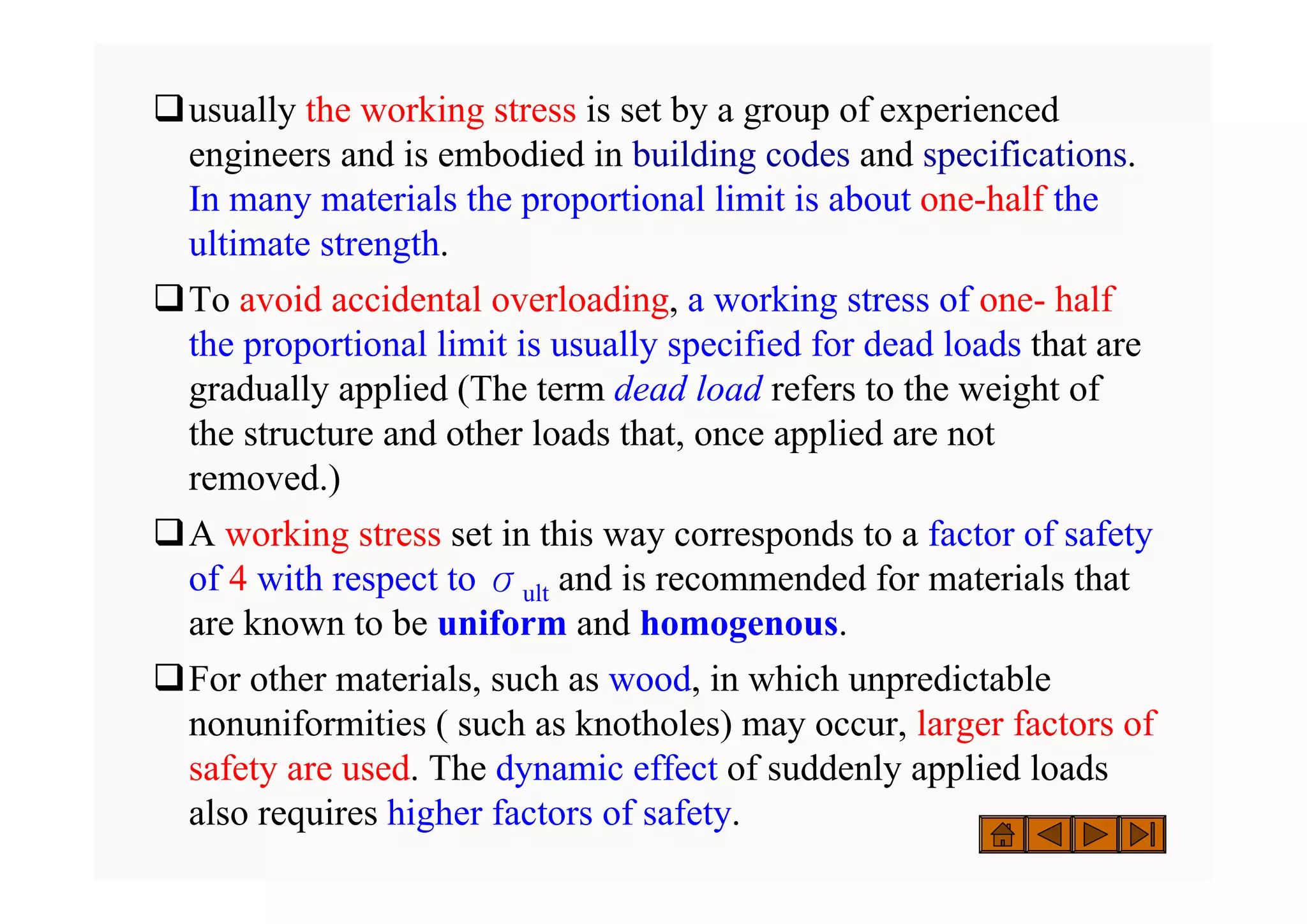 ‰usually the working stress is set by a group of experienced
engineers and is embodied in building codes and specifications.
In many materials the proportional limit is about one-half the
ultimate strength.
‰To avoid accidental overloading, a working stress of one- half
the proportional limit is usually specified for dead loads that are
gradually applied (The term dead load refers to the weight of
the structure and other loads that, once applied are not
removed.)
‰A working stress set in this way corresponds to a factor of safety
of 4 with respect to σult and is recommended for materials that
are known to be uniform and homogenous.
‰For other materials, such as wood, in which unpredictable
nonuniformities ( such as knotholes) may occur, larger factors of
safety are used. The dynamic effect of suddenly applied loads
also requires higher factors of safety.
 