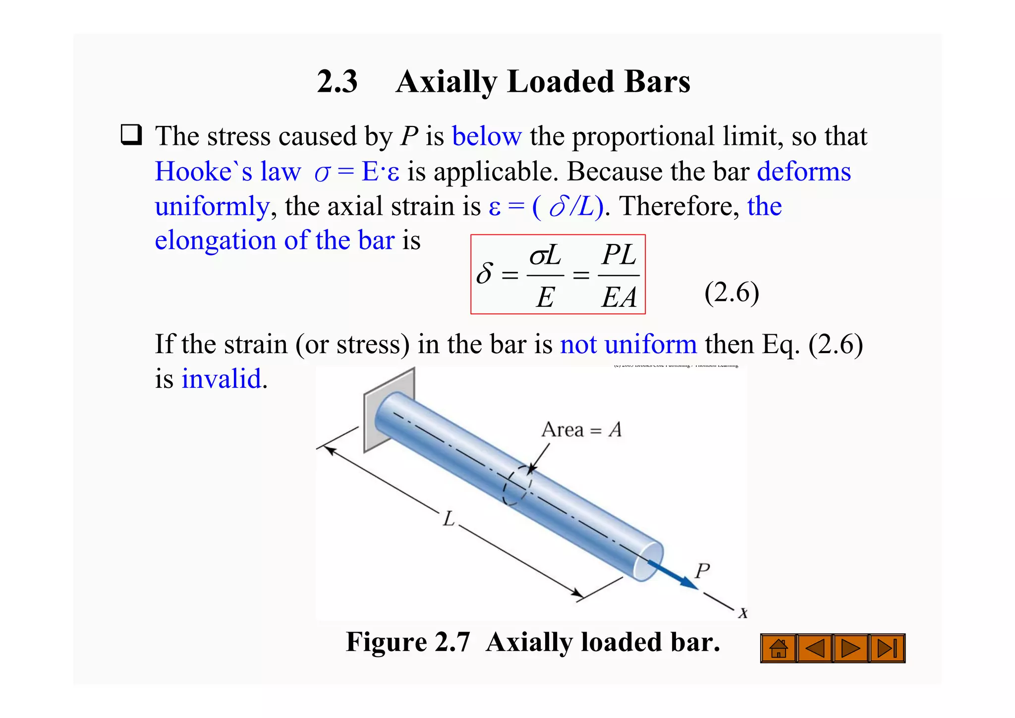 2.3 Axially Loaded Bars
‰ The stress caused by P is below the proportional limit, so that
Hooke`s law σ= E·ε is applicable. Because the bar deforms
uniformly, the axial strain is ε = (δ/L). Therefore, the
elongation of the bar is
(2.6)
If the strain (or stress) in the bar is not uniform then Eq. (2.6)
is invalid.
(c) 2003 Brooks/Cole Publishing / Thomson Learning
(c) 2003 Brooks/Cole Publishing / Thomson Learning
EA
PL
E
L
=
=
σ
δ
Figure 2.7 Axially loaded bar.
 