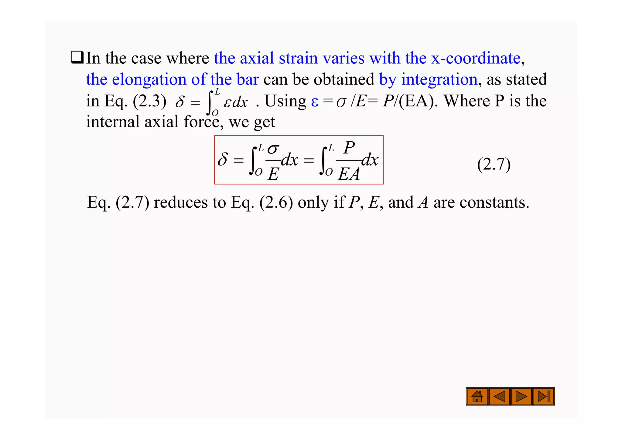 ‰In the case where the axial strain varies with the x-coordinate,
the elongation of the bar can be obtained by integration, as stated
in Eq. (2.3) . Using ε =σ/E= P/(EA). Where P is the
internal axial force, we get
(2.7)
Eq. (2.7) reduces to Eq. (2.6) only if P, E, and A are constants.
dx
L
O
∫
= ε
δ
dx
EA
P
dx
E
L
O
L
O ∫
∫ =
=
σ
δ
 