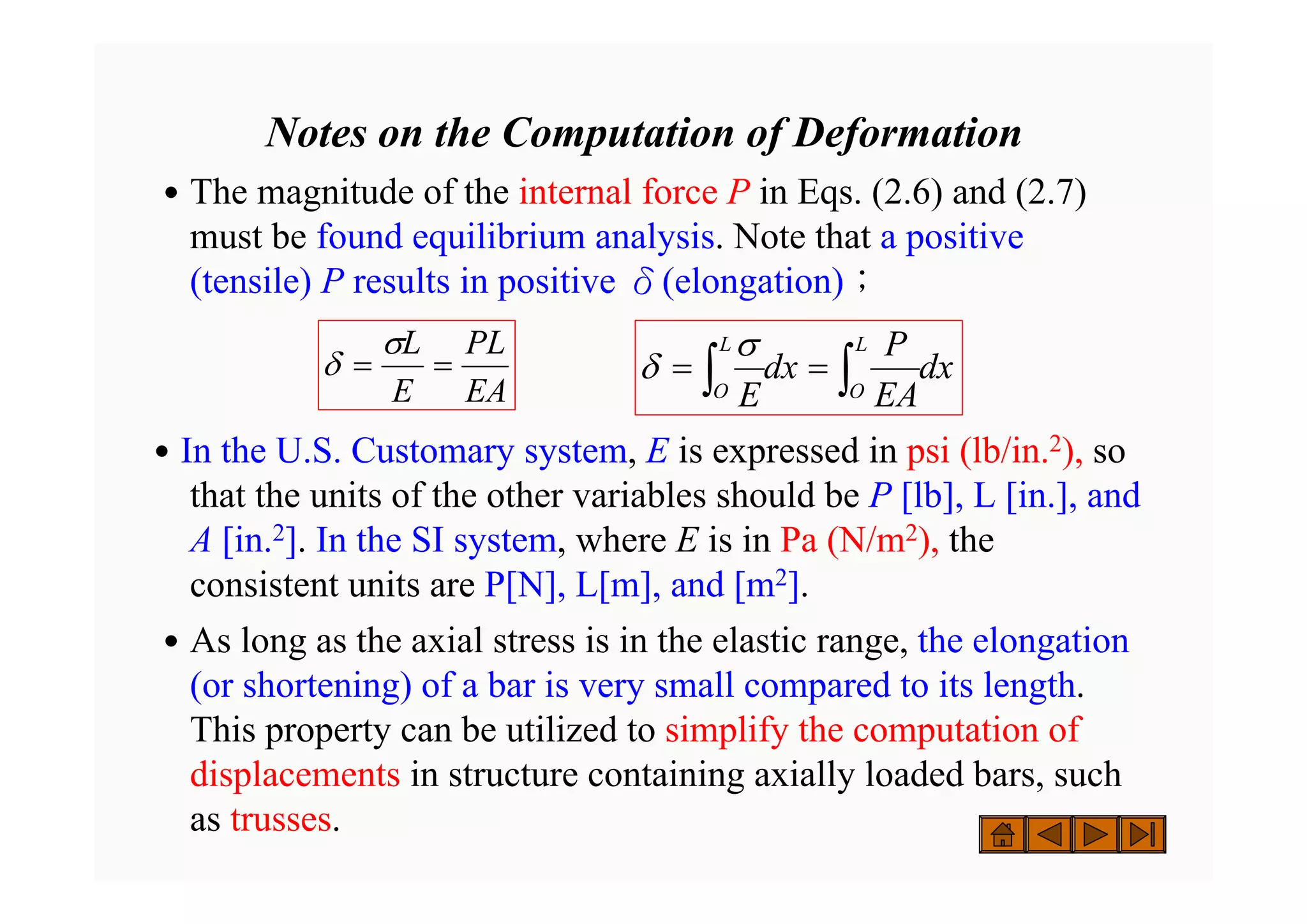 Notes on the Computation of Deformation
˙The magnitude of the internal force P in Eqs. (2.6) and (2.7)
must be found equilibrium analysis. Note that a positive
(tensile) P results in positive δ(elongation)；
˙In the U.S. Customary system, E is expressed in psi (lb/in.2), so
that the units of the other variables should be P [lb], L [in.], and
A [in.2]. In the SI system, where E is in Pa (N/m2), the
consistent units are P[N], L[m], and [m2].
˙As long as the axial stress is in the elastic range, the elongation
(or shortening) of a bar is very small compared to its length.
This property can be utilized to simplify the computation of
displacements in structure containing axially loaded bars, such
as trusses.
EA
PL
E
L
=
=
σ
δ dx
EA
P
dx
E
L
O
L
O ∫
∫ =
=
σ
δ
 