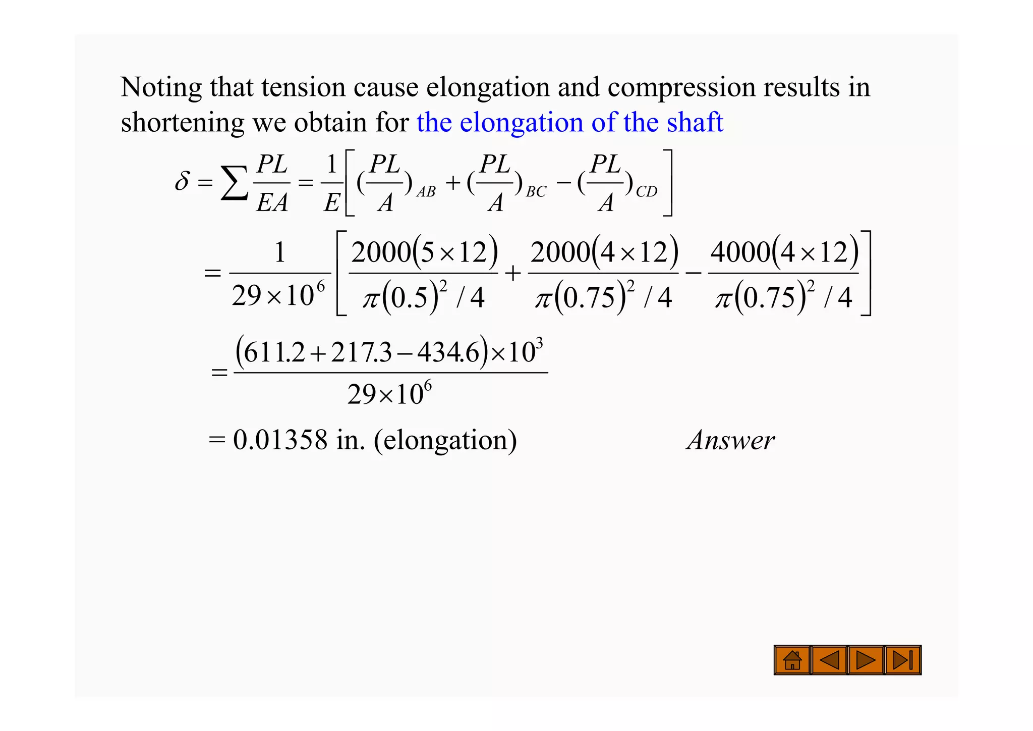 Noting that tension cause elongation and compression results in
shortening we obtain for the elongation of the shaft
= 0.01358 in. (elongation) Answer
( )
( )
( )
( )
( )
( ) ⎥
⎦
⎤
⎢
⎣
⎡ ×
−
×
+
×
×
=
4
/
75
.
0
12
4
4000
4
/
75
.
0
12
4
2000
4
/
5
.
0
12
5
2000
10
29
1
2
2
2
6
π
π
π
( )
6
3
10
29
10
6
.
434
3
.
217
2
.
611
×
×
−
+
=
⎥
⎦
⎤
⎢
⎣
⎡
−
+
=
= ∑ CD
BC
AB
A
PL
A
PL
A
PL
E
EA
PL
)
(
)
(
)
(
1
δ
 