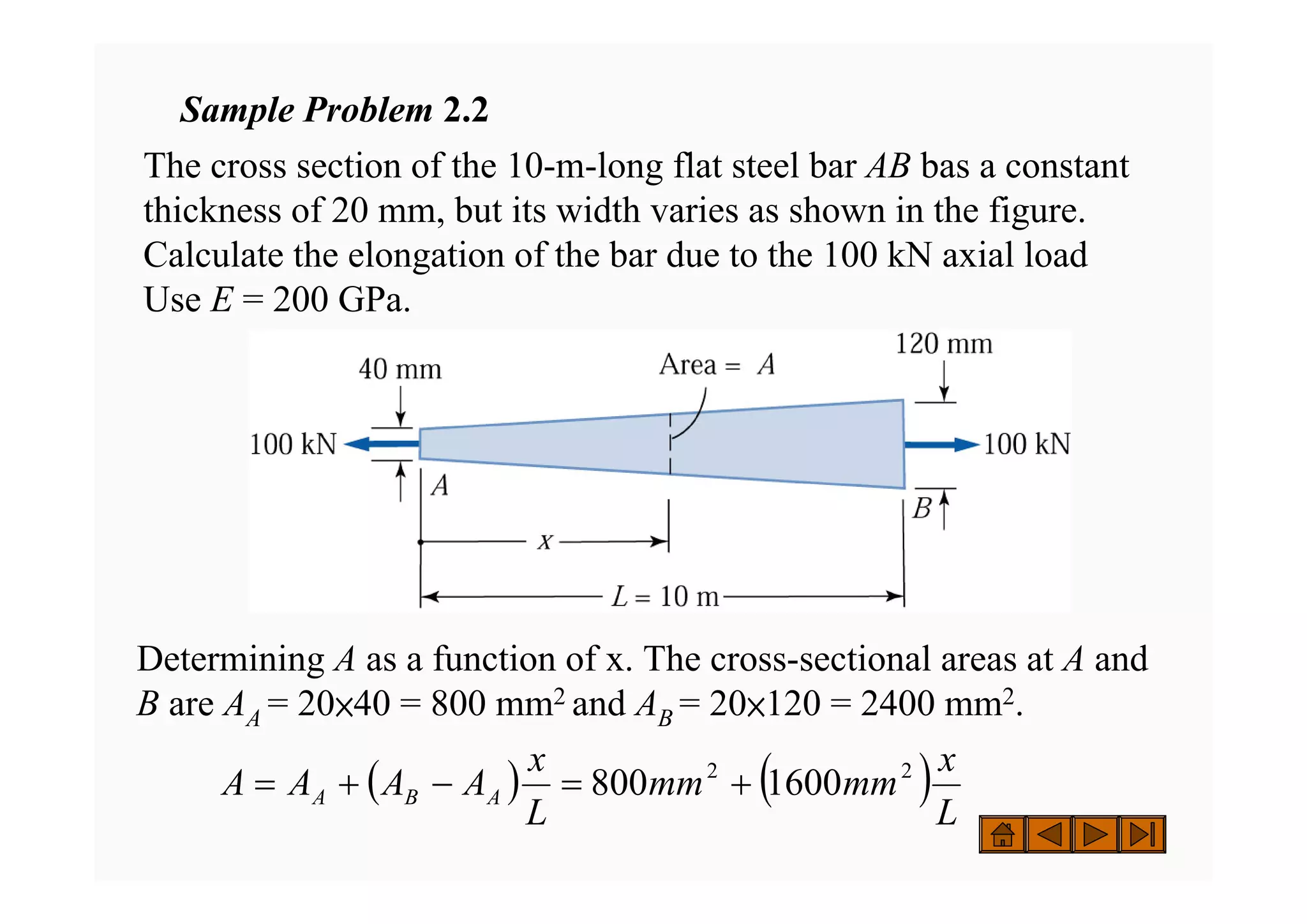 Sample Problem 2.2
The cross section of the 10-m-long flat steel bar AB bas a constant
thickness of 20 mm, but its width varies as shown in the figure.
Calculate the elongation of the bar due to the 100 kN axial load
Use E = 200 GPa.
Determining A as a function of x. The cross-sectional areas at A and
B are AA = 20×40 = 800 mm2 and AB = 20×120 = 2400 mm2.
( ) ( )L
x
mm
mm
L
x
A
A
A
A A
B
A
2
2
1600
800 +
=
−
+
=
 