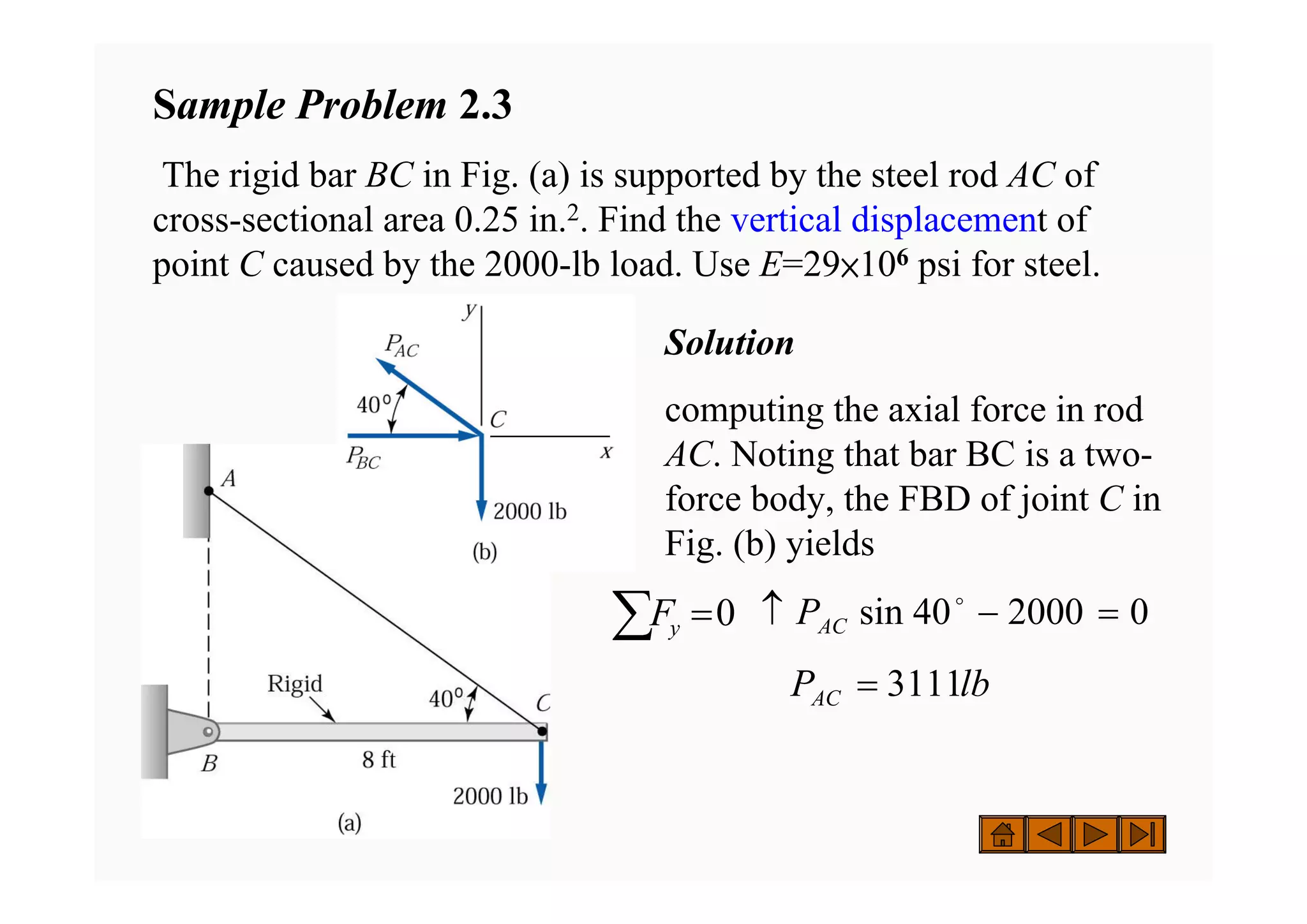 Solution
computing the axial force in rod
AC. Noting that bar BC is a two-
force body, the FBD of joint C in
Fig. (b) yields
Sample Problem 2.3
The rigid bar BC in Fig. (a) is supported by the steel rod AC of
cross-sectional area 0.25 in.2. Find the vertical displacement of
point C caused by the 2000-lb load. Use E=29×106 psi for steel.
0
2000
40
sin =
−
↑ o
AC
P
lb
PAC 3111
=
∑ =0
y
F
 