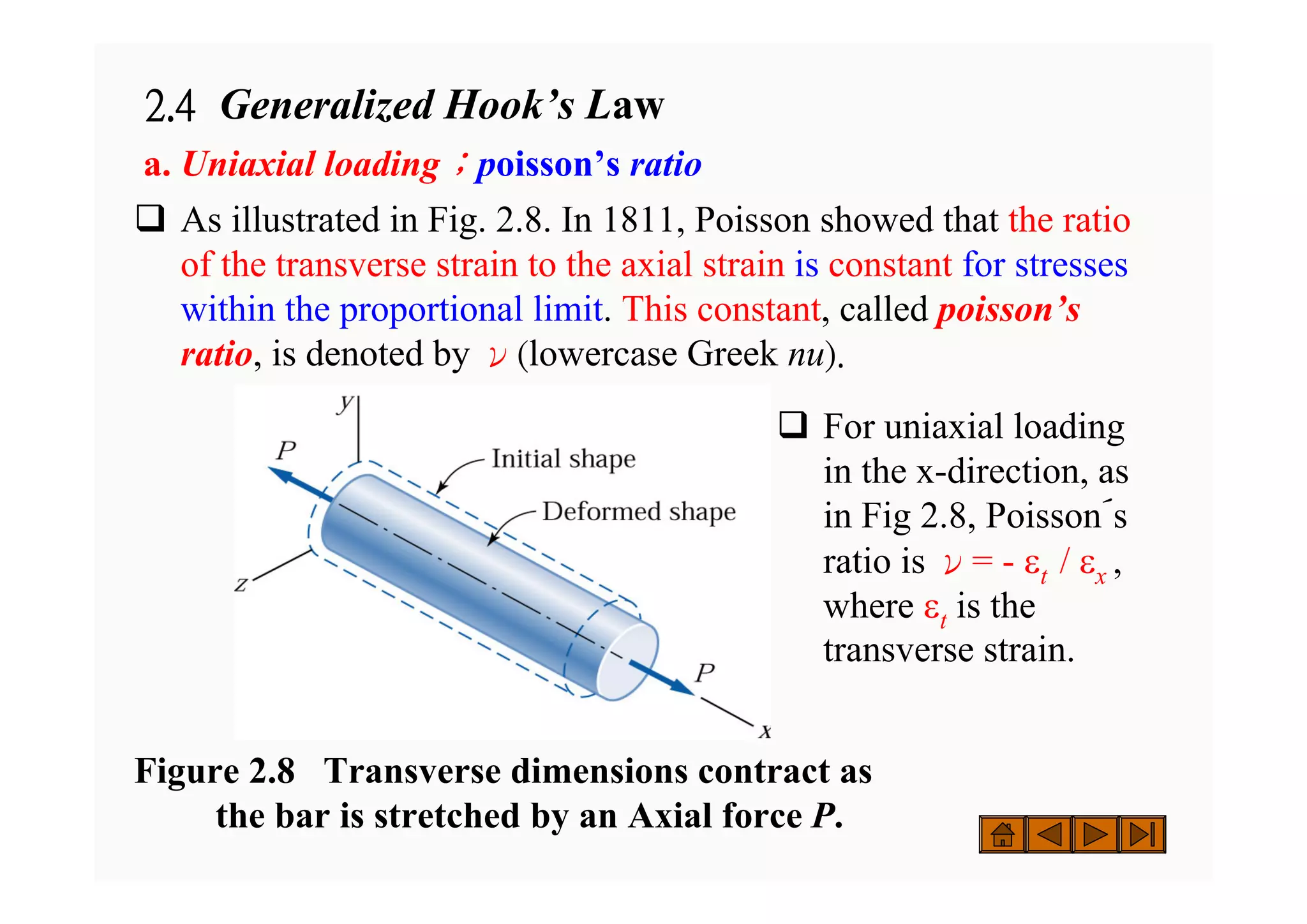 2.4 Generalized Hook’s Law
a. Uniaxial loading；poisson’s ratio
‰ As illustrated in Fig. 2.8. In 1811, Poisson showed that the ratio
of the transverse strain to the axial strain is constant for stresses
within the proportional limit. This constant, called poisson’s
ratio, is denoted by ν(lowercase Greek nu).
Figure 2.8 Transverse dimensions contract as
the bar is stretched by an Axial force P.
‰ For uniaxial loading
in the x-direction, as
in Fig 2.8, Poisson´s
ratio is ν= - εt / εx ,
where εt is the
transverse strain.
 
