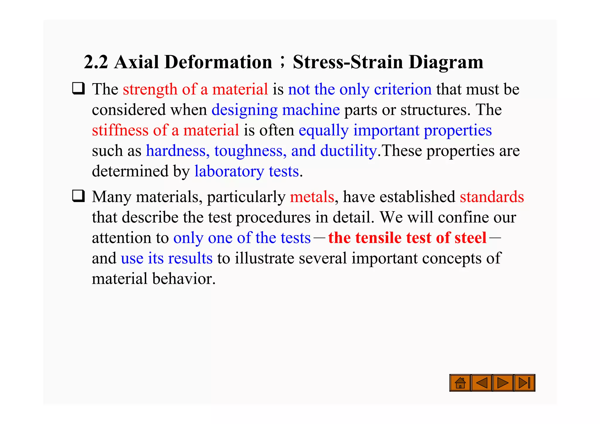 2.2 Axial Deformation；Stress-Strain Diagram
‰ The strength of a material is not the only criterion that must be
considered when designing machine parts or structures. The
stiffness of a material is often equally important properties
such as hardness, toughness, and ductility.These properties are
determined by laboratory tests.
‰ Many materials, particularly metals, have established standards
that describe the test procedures in detail. We will confine our
attention to only one of the tests－the tensile test of steel－
and use its results to illustrate several important concepts of
material behavior.
 