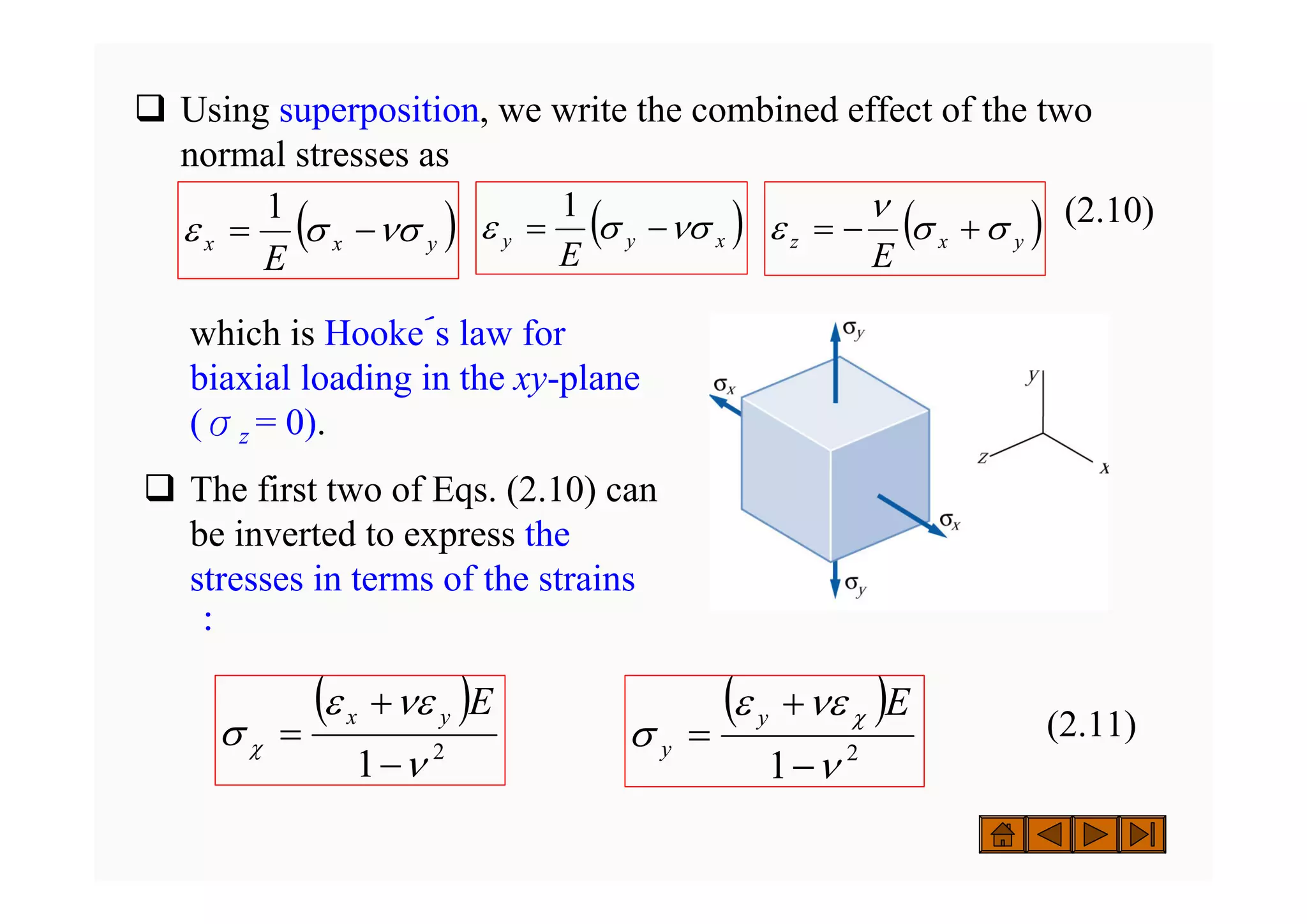 ‰ Using superposition, we write the combined effect of the two
normal stresses as
(2.10)
( )
y
x
x
E
νσ
σ
ε −
=
1
( )
x
y
y
E
νσ
σ
ε −
=
1
( )
y
x
z
E
σ
σ
ν
ε +
−
=
( )
2
1 ν
νε
ε
σ χ
−
+
=
E
y
x ( )
2
1 ν
νε
ε
σ
χ
−
+
=
E
y
y
which is Hooke´s law for
biaxial loading in the xy-plane
(σz = 0).
‰ The first two of Eqs. (2.10) can
be inverted to express the
stresses in terms of the strains
：
(2.11)
 