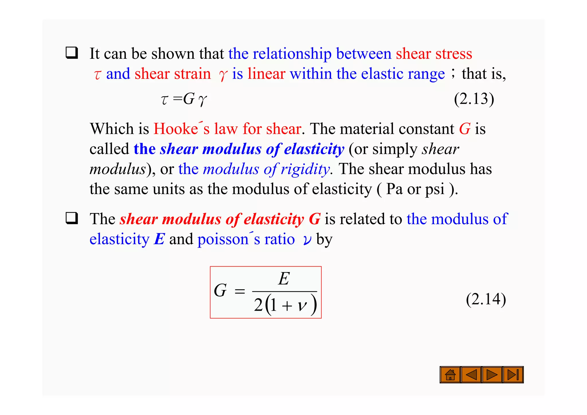 ‰ It can be shown that the relationship between shear stress
τand shear strain γis linear within the elastic range；that is,
τ=Gγ (2.13)
Which is Hooke´s law for shear. The material constant G is
called the shear modulus of elasticity (or simply shear
modulus), or the modulus of rigidity. The shear modulus has
the same units as the modulus of elasticity ( Pa or psi ).
‰ The shear modulus of elasticity G is related to the modulus of
elasticity E and poisson´s ratio νby
(2.14)
( )
ν
+
=
1
2
E
G
 