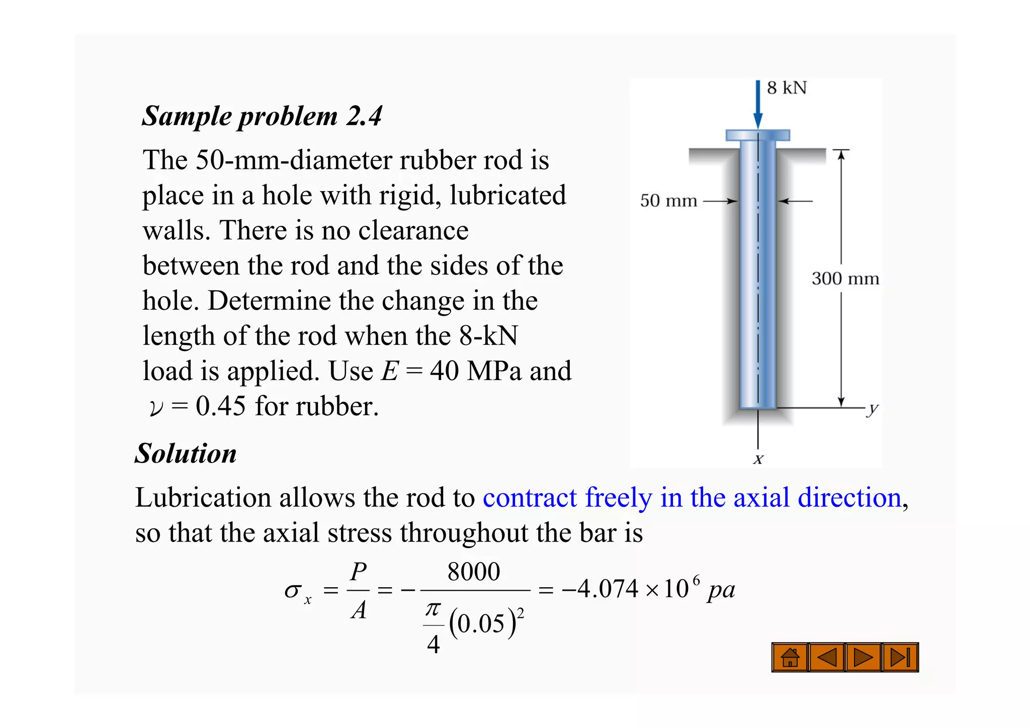 Sample problem 2.4
The 50-mm-diameter rubber rod is
place in a hole with rigid, lubricated
walls. There is no clearance
between the rod and the sides of the
hole. Determine the change in the
length of the rod when the 8-kN
load is applied. Use E = 40 MPa and
ν= 0.45 for rubber.
Solution
Lubrication allows the rod to contract freely in the axial direction,
so that the axial stress throughout the bar is
( )
pa
A
P
x
6
2
10
074
.
4
05
.
0
4
8000
×
−
=
−
=
=
π
σ
 