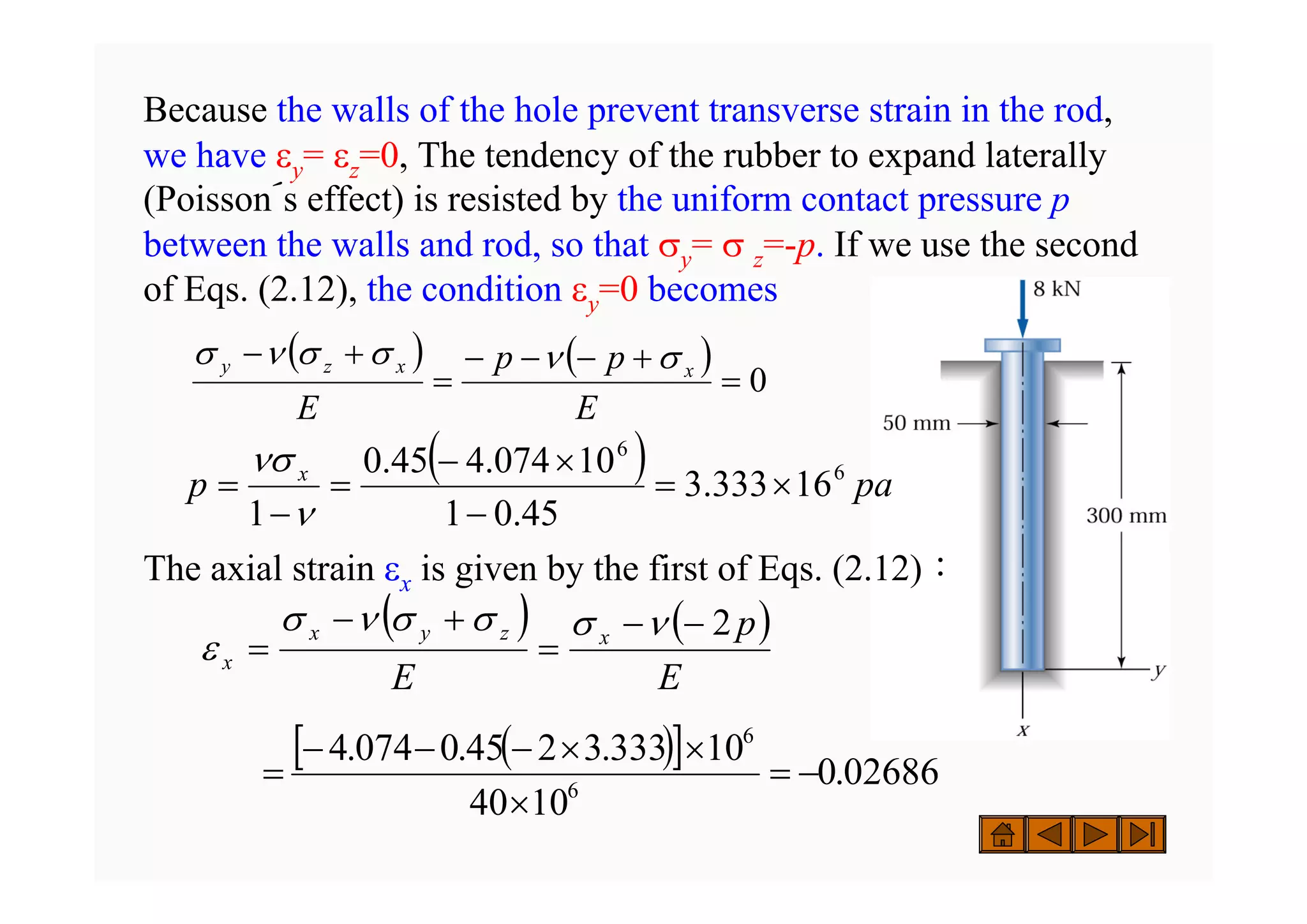 Because the walls of the hole prevent transverse strain in the rod,
we have εy= εz=0, The tendency of the rubber to expand laterally
(Poisson´s effect) is resisted by the uniform contact pressure p
between the walls and rod, so that σy= σ z=-p. If we use the second
of Eqs. (2.12), the condition εy=0 becomes
The axial strain εx is given by the first of Eqs. (2.12)：
( ) ( )
0
=
+
−
−
−
=
+
−
E
p
p
E
x
x
z
y σ
ν
σ
σ
ν
σ
( ) ( )
E
p
E
x
z
y
x
x
2
−
−
=
+
−
=
ν
σ
σ
σ
ν
σ
ε
( )
[ ] 02686
.
0
10
40
10
333
.
3
2
45
.
0
074
.
4
6
6
−
=
×
×
×
−
−
−
=
( ) pa
p x 6
6
16
333
.
3
45
.
0
1
10
074
.
4
45
.
0
1
×
=
−
×
−
=
−
=
ν
νσ
 