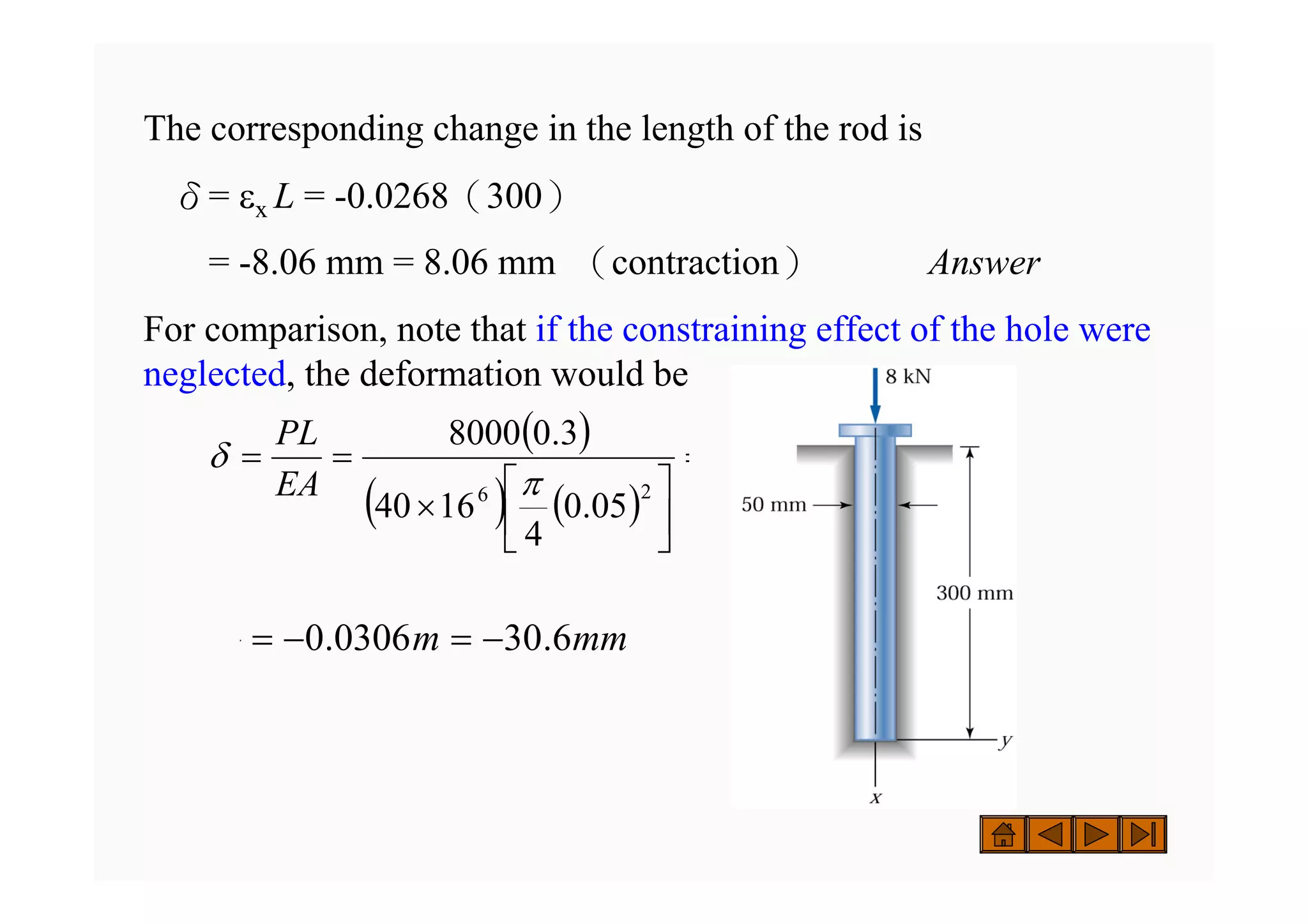 The corresponding change in the length of the rod is
δ= εx L = -0.0268（300）
= -8.06 mm = 8.06 mm （contraction） Answer
For comparison, note that if the constraining effect of the hole were
neglected, the deformation would be
( )
( ) ( )
EA
PL
05
.
0
4
16
40
3
.
0
8000
2
6
=
⎥
⎦
⎤
⎢
⎣
⎡
×
=
=
π
δ
mm
m 6
.
30
0306
.
0 −
=
−
=
 