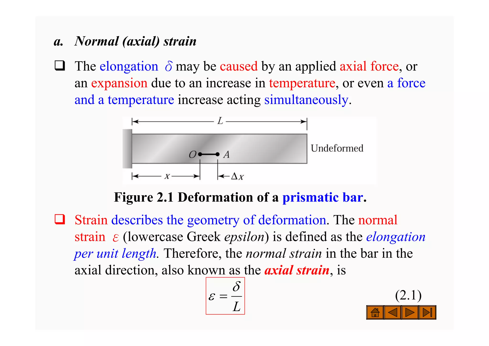 a. Normal (axial) strain
‰ The elongation δmay be caused by an applied axial force, or
an expansion due to an increase in temperature, or even a force
and a temperature increase acting simultaneously.
‰ Strain describes the geometry of deformation. The normal
strain ε(lowercase Greek epsilon) is defined as the elongation
per unit length. Therefore, the normal strain in the bar in the
axial direction, also known as the axial strain, is
(2.1)
L
δ
ε =
Figure 2.1 Deformation of a prismatic bar.
 