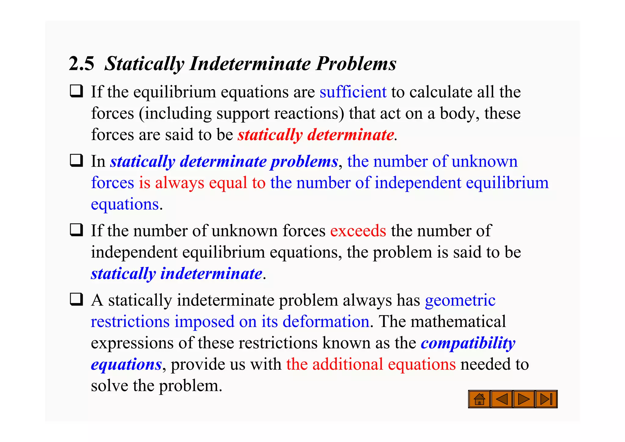 2.5 Statically Indeterminate Problems
‰ If the equilibrium equations are sufficient to calculate all the
forces (including support reactions) that act on a body, these
forces are said to be statically determinate.
‰ In statically determinate problems, the number of unknown
forces is always equal to the number of independent equilibrium
equations.
‰ If the number of unknown forces exceeds the number of
independent equilibrium equations, the problem is said to be
statically indeterminate.
‰ A statically indeterminate problem always has geometric
restrictions imposed on its deformation. The mathematical
expressions of these restrictions known as the compatibility
equations, provide us with the additional equations needed to
solve the problem.
 
