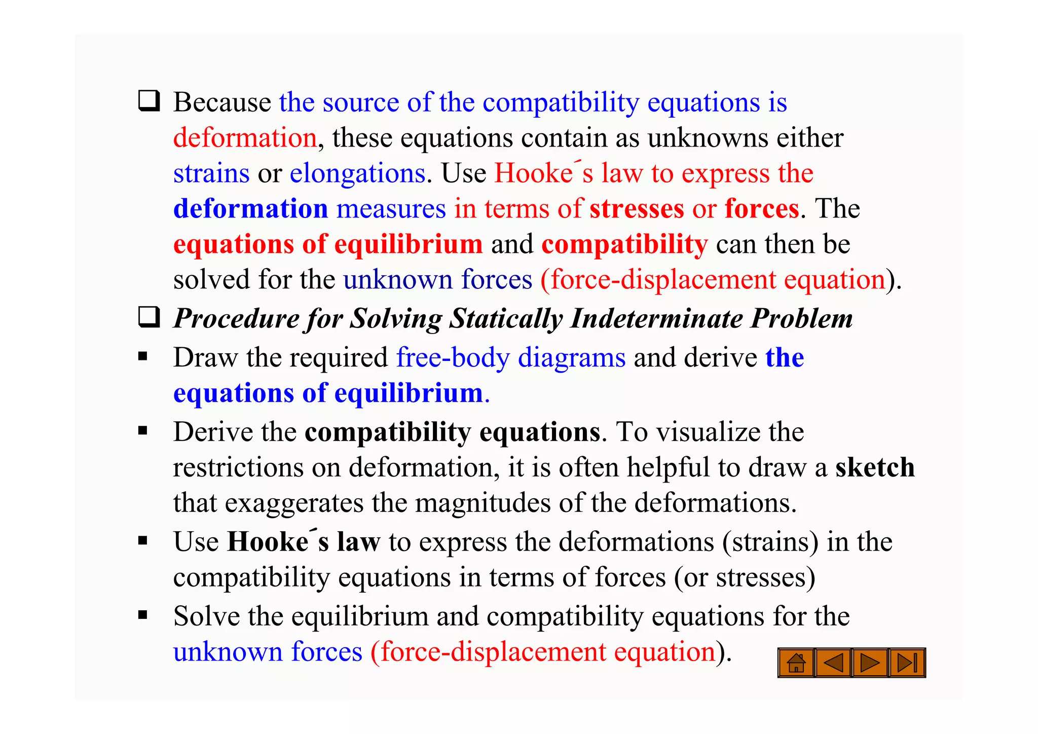 ‰ Because the source of the compatibility equations is
deformation, these equations contain as unknowns either
strains or elongations. Use Hooke´s law to express the
deformation measures in terms of stresses or forces. The
equations of equilibrium and compatibility can then be
solved for the unknown forces (force-displacement equation).
‰ Procedure for Solving Statically Indeterminate Problem
ƒ Draw the required free-body diagrams and derive the
equations of equilibrium.
ƒ Derive the compatibility equations. To visualize the
restrictions on deformation, it is often helpful to draw a sketch
that exaggerates the magnitudes of the deformations.
ƒ Use Hooke´s law to express the deformations (strains) in the
compatibility equations in terms of forces (or stresses)
ƒ Solve the equilibrium and compatibility equations for the
unknown forces (force-displacement equation).
 