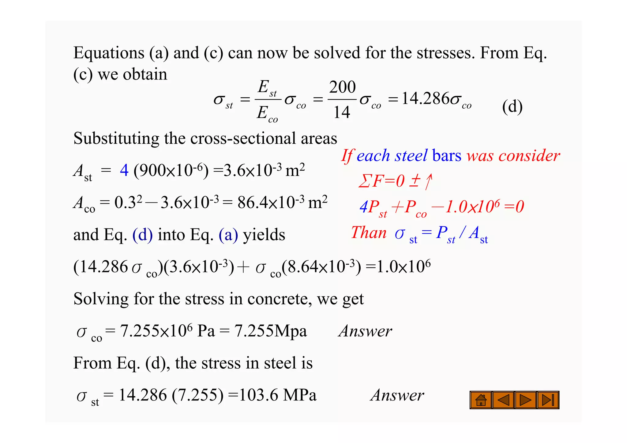 Equations (a) and (c) can now be solved for the stresses. From Eq.
(c) we obtain
(d)
Substituting the cross-sectional areas
Ast = 4 (900×10-6) =3.6×10-3 m2
Aco = 0.32－3.6×10-3 = 86.4×10-3 m2
and Eq. (d) into Eq. (a) yields
(14.286σco)(3.6×10-3)＋σco(8.64×10-3) =1.0×106
Solving for the stress in concrete, we get
σco = 7.255×106 Pa = 7.255Mpa Answer
From Eq. (d), the stress in steel is
σst = 14.286 (7.255) =103.6 MPa Answer
co
co
co
co
st
st
E
E
σ
σ
σ
σ 286
.
14
14
200
=
=
=
If each steel bars was consider
ΣF=0 ±↑
4Pst＋Pco－1.0×106 =0
Than σst = Pst / Ast
 