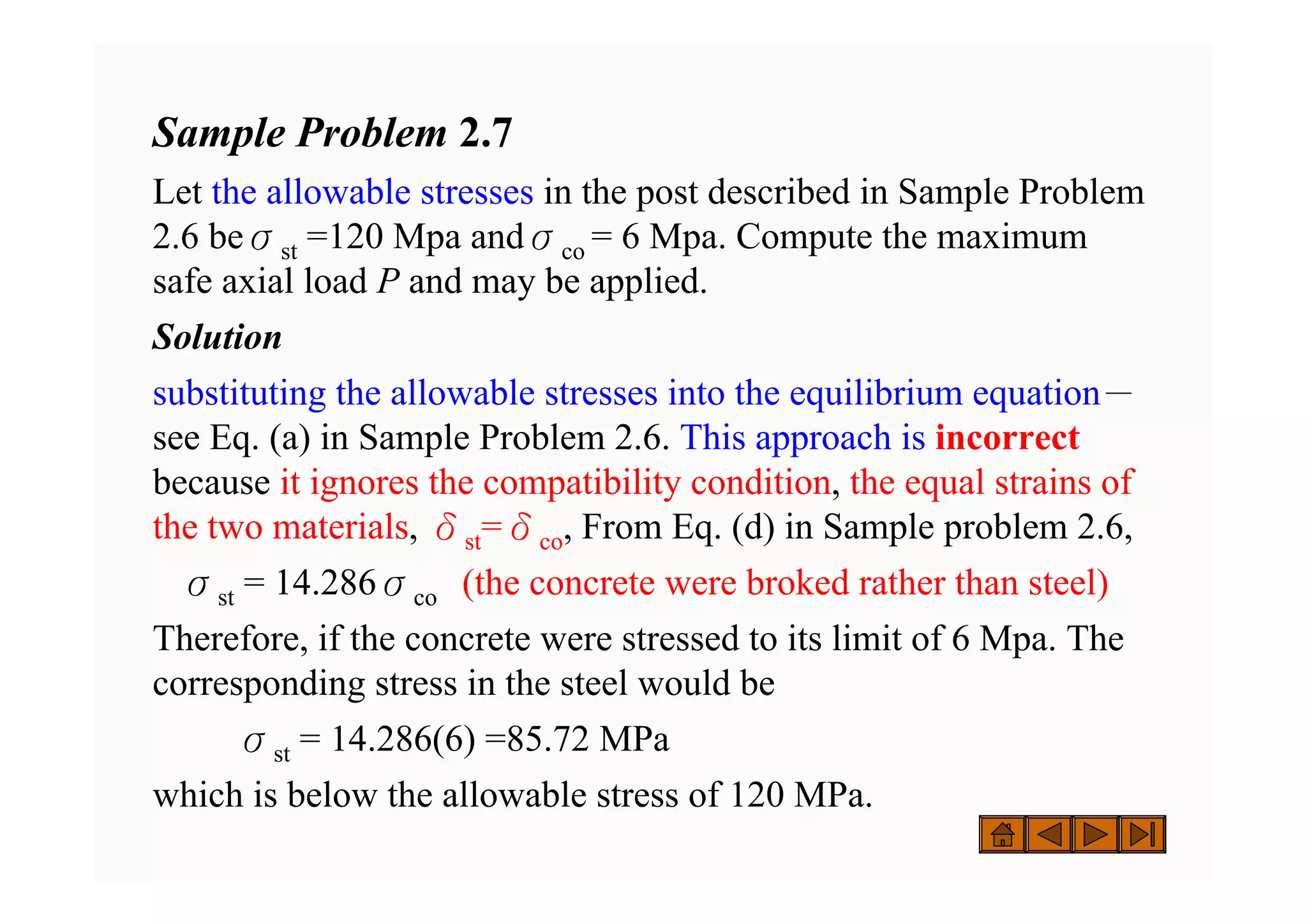 Sample Problem 2.7
Let the allowable stresses in the post described in Sample Problem
2.6 beσst =120 Mpa andσco = 6 Mpa. Compute the maximum
safe axial load P and may be applied.
Solution
substituting the allowable stresses into the equilibrium equation－
see Eq. (a) in Sample Problem 2.6. This approach is incorrect
because it ignores the compatibility condition, the equal strains of
the two materials, δst=δco, From Eq. (d) in Sample problem 2.6,
σst = 14.286σco (the concrete were broked rather than steel)
Therefore, if the concrete were stressed to its limit of 6 Mpa. The
corresponding stress in the steel would be
σst = 14.286(6) =85.72 MPa
which is below the allowable stress of 120 MPa.
 