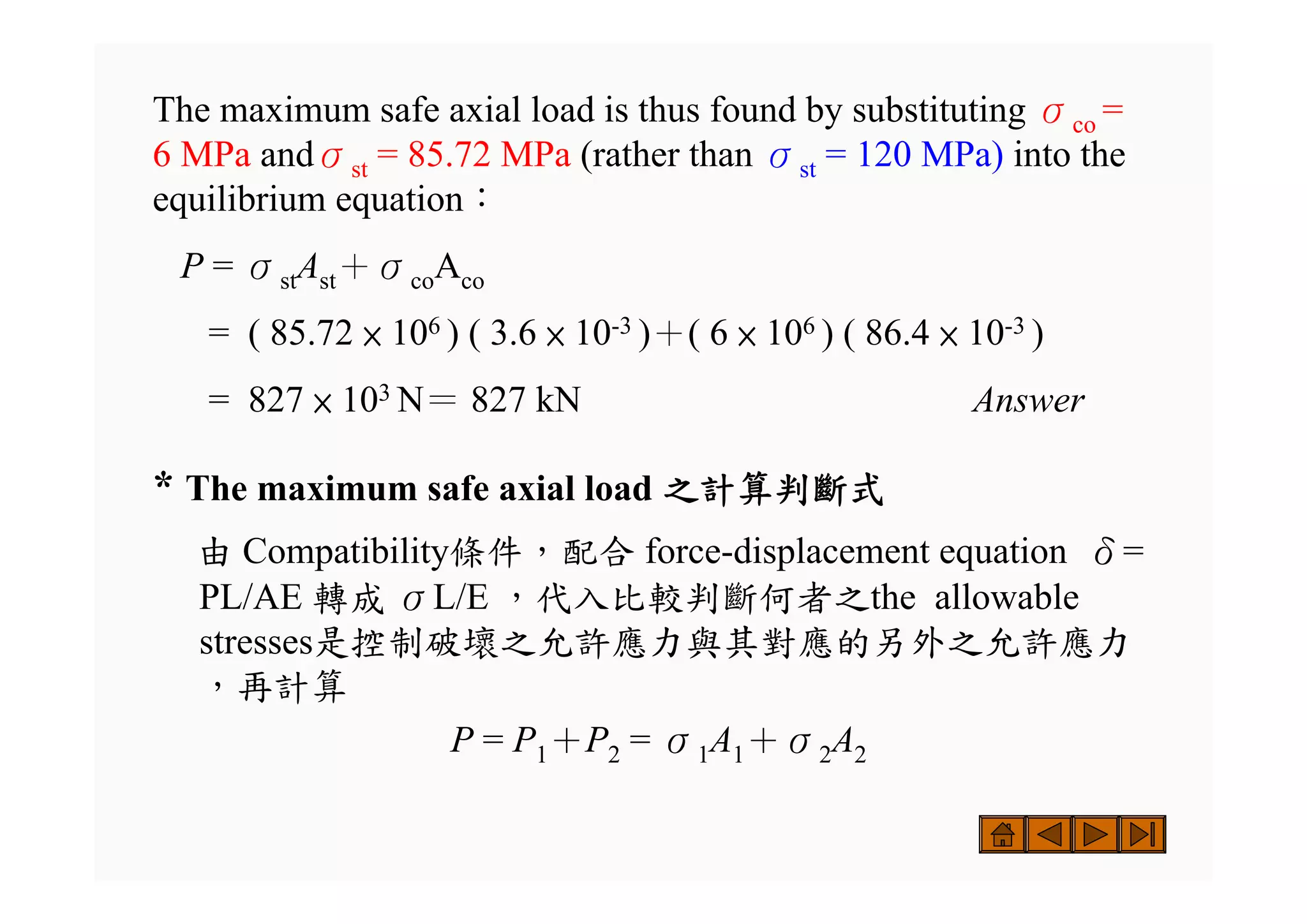 The maximum safe axial load is thus found by substituting σco =
6 MPa andσst = 85.72 MPa (rather than σst = 120 MPa) into the
equilibrium equation：
P = σstAst＋σcoAco
= ( 85.72 × 106 ) ( 3.6 × 10-3 )＋( 6 × 106 ) ( 86.4 × 10-3 )
= 827 × 103 N＝ 827 kN Answer
* The maximum safe axial load 之計算判斷式
由 Compatibility條件，配合 force-displacement equation δ=
PL/AE 轉成 σL/E ，代入比較判斷何者之the allowable
stresses是控制破壞之允許應力與其對應的另外之允許應力
，再計算
P = P1＋P2 = σ1A1＋σ2A2
 