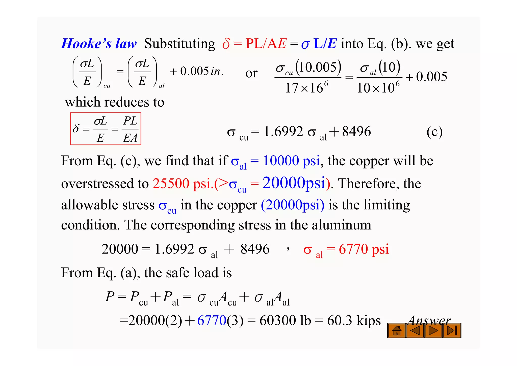 Hooke’s law Substituting δ= PL/AE =σL/E into Eq. (b). we get
or
which reduces to
σ cu = 1.6992 σ al＋8496 (c)
From Eq. (c), we find that if σal = 10000 psi, the copper will be
overstressed to 25500 psi.(>σcu = 20000psi). Therefore, the
allowable stress σcu in the copper (20000psi) is the limiting
condition. The corresponding stress in the aluminum
20000 = 1.6992 σ al ＋ 8496 ， σ al = 6770 psi
From Eq. (a), the safe load is
P = Pcu＋Pal = σcuAcu＋σalAal
=20000(2)＋6770(3) = 60300 lb = 60.3 kips Answer
.
005
.
0 in
E
L
E
L
al
cu
+
⎟
⎠
⎞
⎜
⎝
⎛
=
⎟
⎠
⎞
⎜
⎝
⎛ σ
σ ( ) ( )
005
.
0
10
10
10
16
17
005
.
10
6
6
+
×
=
×
al
cu σ
σ
EA
PL
E
L
=
=
σ
δ
 