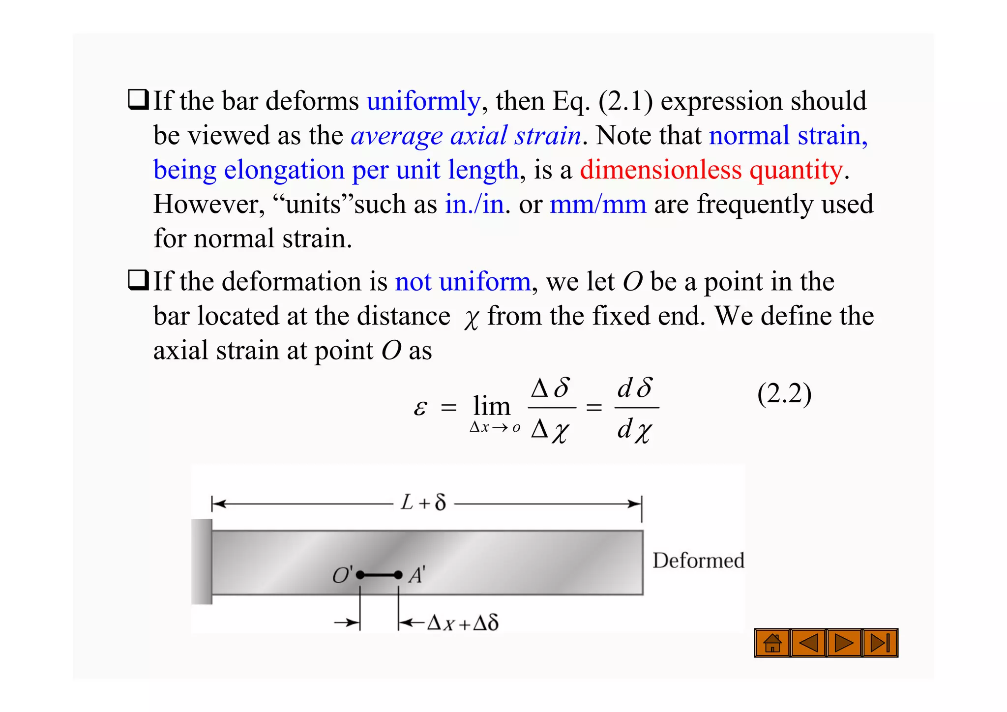 ‰If the bar deforms uniformly, then Eq. (2.1) expression should
be viewed as the average axial strain. Note that normal strain,
being elongation per unit length, is a dimensionless quantity.
However, “units”such as in./in. or mm/mm are frequently used
for normal strain.
‰If the deformation is not uniform, we let O be a point in the
bar located at the distance χfrom the fixed end. We define the
axial strain at point O as
(2.2)
χ
δ
χ
δ
ε
d
d
o
x
=
Δ
Δ
=
→
Δ
lim
 