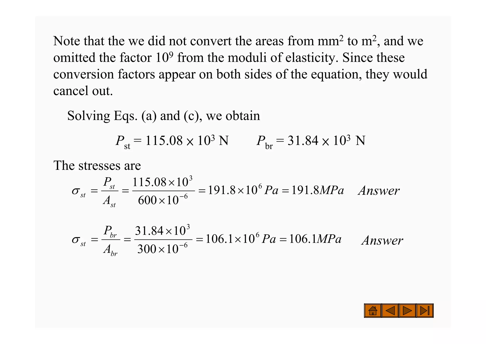Note that the we did not convert the areas from mm2 to m2, and we
omitted the factor 109 from the moduli of elasticity. Since these
conversion factors appear on both sides of the equation, they would
cancel out.
Solving Eqs. (a) and (c), we obtain
Pst = 115.08 × 103 N Pbr = 31.84 × 103 N
The stresses are
Answer
Answer
MPa
Pa
A
P
st
st
st 8
.
191
10
8
.
191
10
600
10
08
.
115 6
6
3
=
×
=
×
×
=
= −
σ
MPa
Pa
A
P
br
br
st 1
.
106
10
1
.
106
10
300
10
84
.
31 6
6
3
=
×
=
×
×
=
= −
σ
 