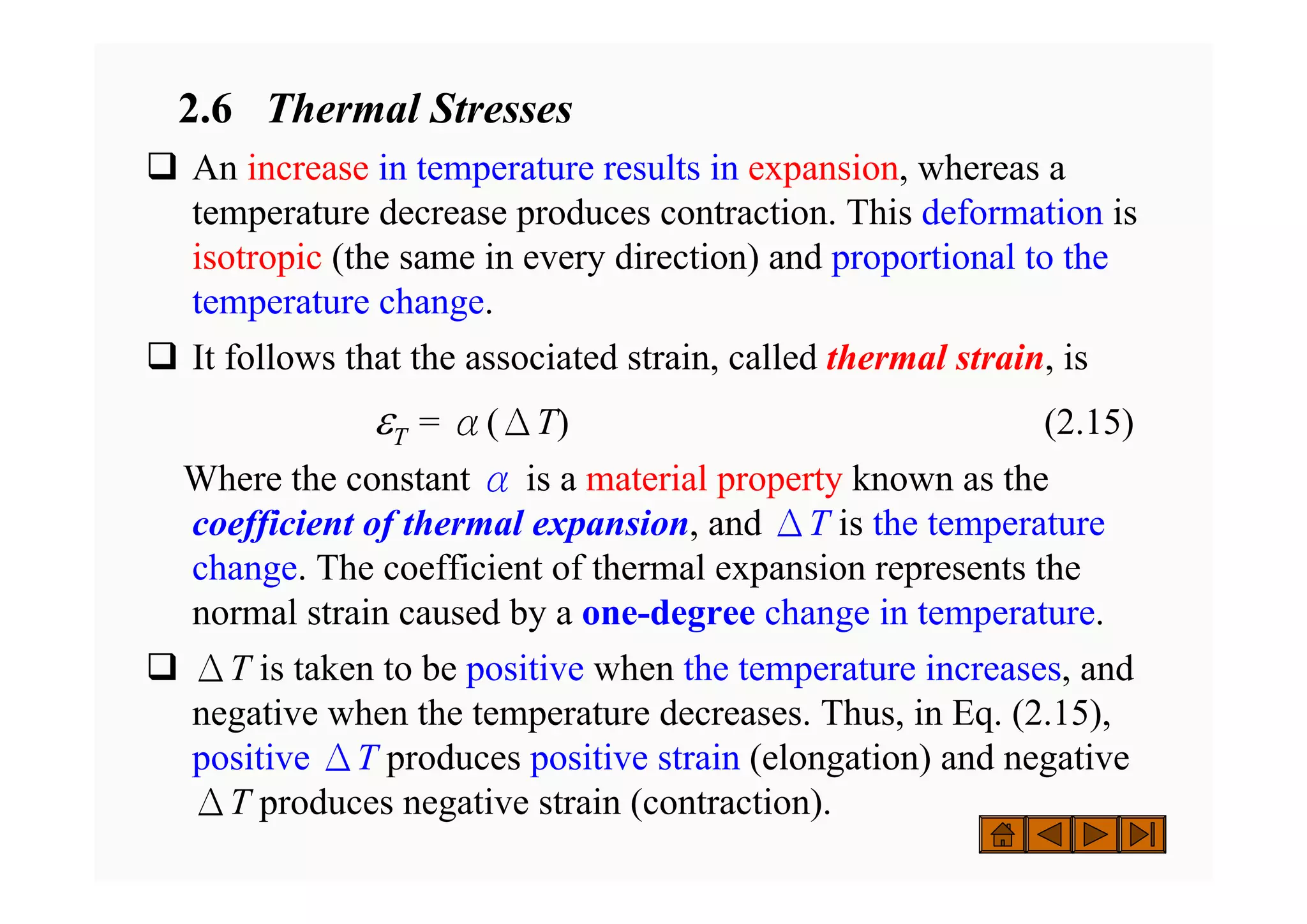 2.6 Thermal Stresses
‰ An increase in temperature results in expansion, whereas a
temperature decrease produces contraction. This deformation is
isotropic (the same in every direction) and proportional to the
temperature change.
‰ It follows that the associated strain, called thermal strain, is
εT = α(ΔT) (2.15)
Where the constant α is a material property known as the
coefficient of thermal expansion, and ΔT is the temperature
change. The coefficient of thermal expansion represents the
normal strain caused by a one-degree change in temperature.
‰ ΔT is taken to be positive when the temperature increases, and
negative when the temperature decreases. Thus, in Eq. (2.15),
positive ΔT produces positive strain (elongation) and negative
ΔT produces negative strain (contraction).
 