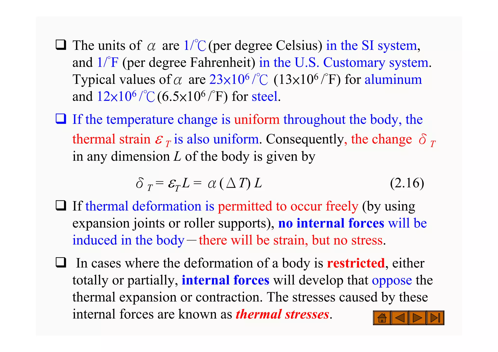 ‰ The units of α are 1/℃(per degree Celsius) in the SI system,
and 1/°F (per degree Fahrenheit) in the U.S. Customary system.
Typical values ofα are 23×106 /℃ (13×106 /°F) for aluminum
and 12×106 /℃(6.5×106 /°F) for steel.
‰ If the temperature change is uniform throughout the body, the
thermal strain ε T is also uniform. Consequently, the change δT
in any dimension L of the body is given by
δT = εT L = α(ΔT) L (2.16)
‰ If thermal deformation is permitted to occur freely (by using
expansion joints or roller supports), no internal forces will be
induced in the body－there will be strain, but no stress.
‰ In cases where the deformation of a body is restricted, either
totally or partially, internal forces will develop that oppose the
thermal expansion or contraction. The stresses caused by these
internal forces are known as thermal stresses.
 