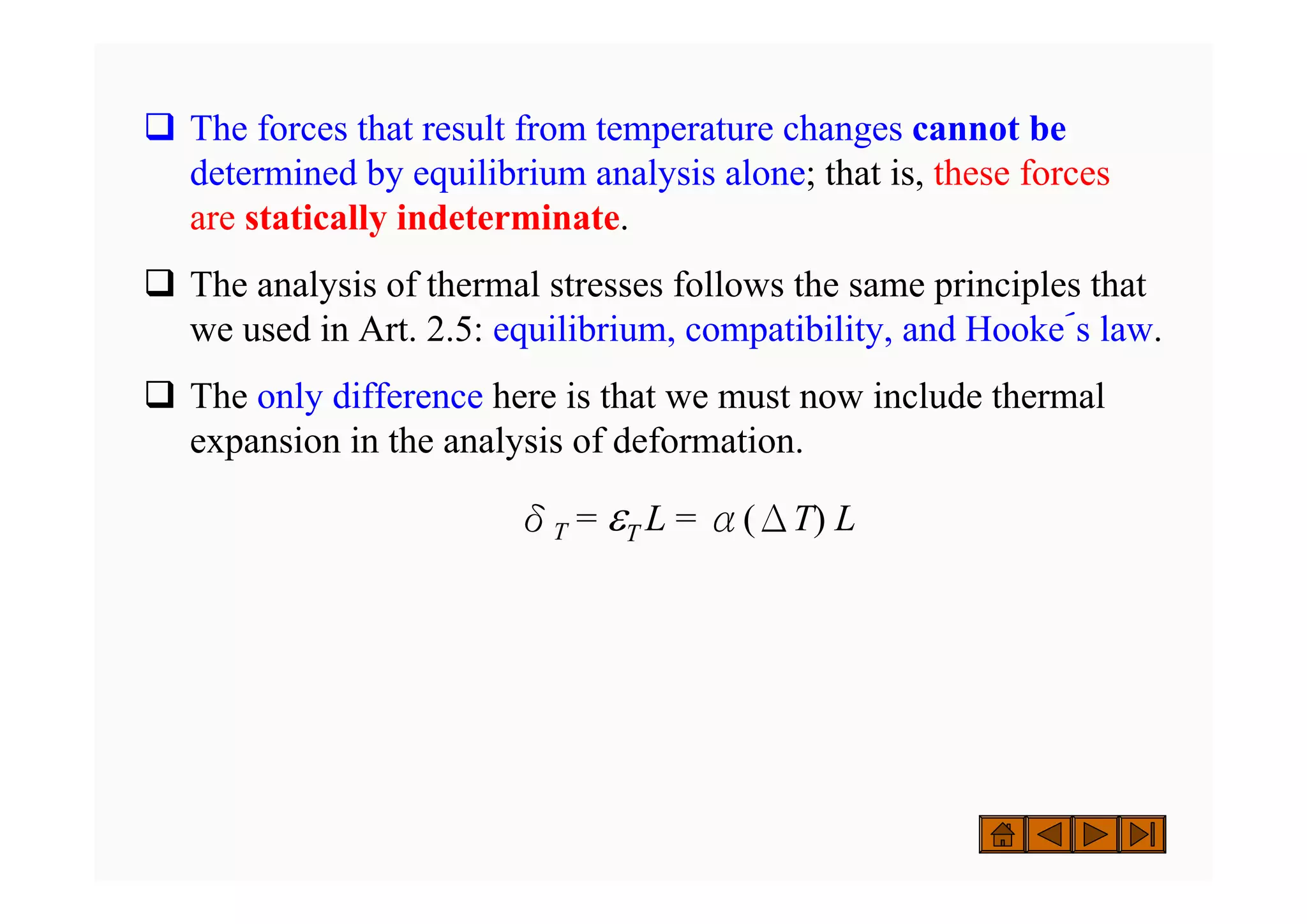 ‰ The forces that result from temperature changes cannot be
determined by equilibrium analysis alone; that is, these forces
are statically indeterminate.
‰ The analysis of thermal stresses follows the same principles that
we used in Art. 2.5: equilibrium, compatibility, and Hooke´s law.
‰ The only difference here is that we must now include thermal
expansion in the analysis of deformation.
δT = εT L = α(ΔT) L
 