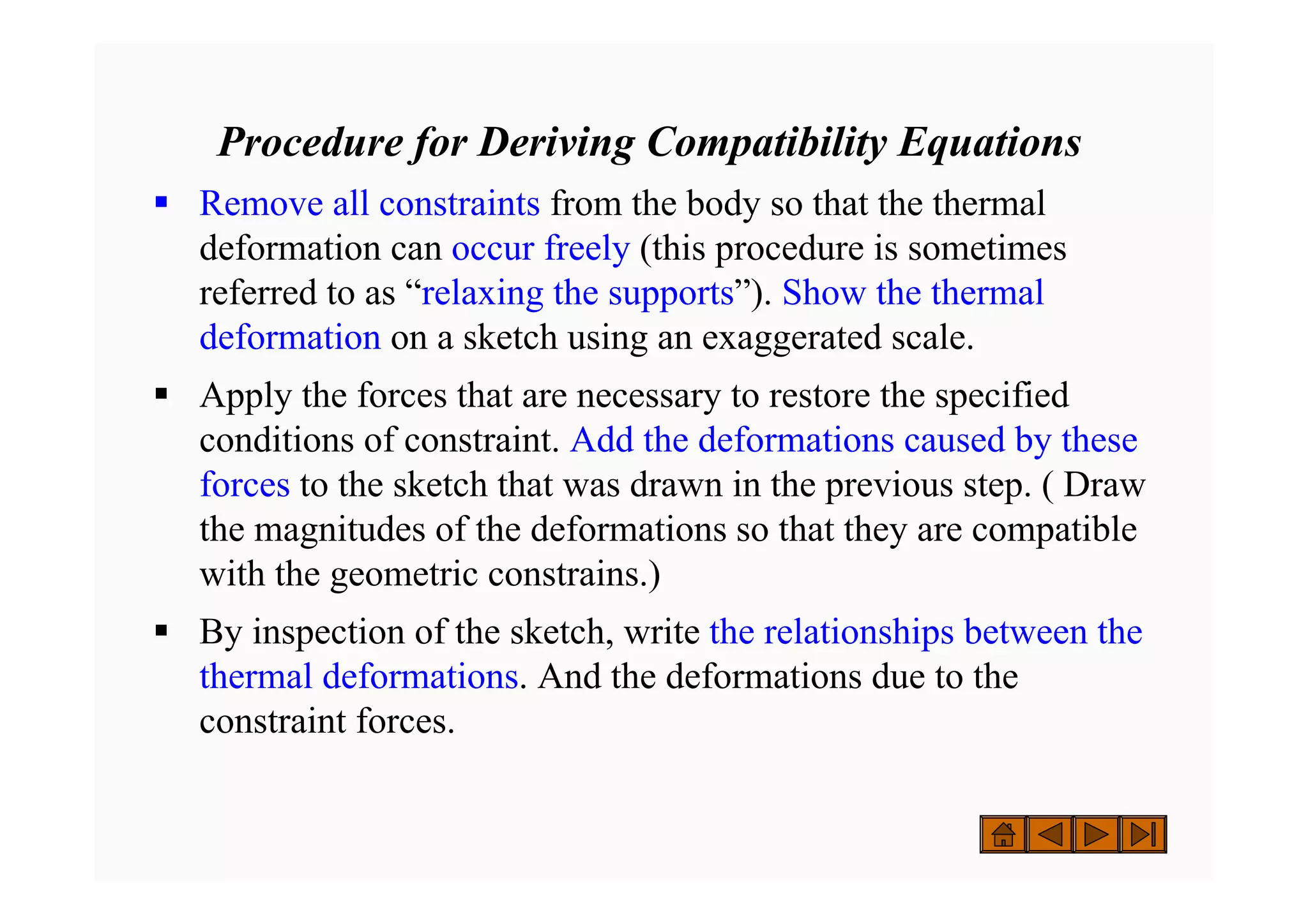 Procedure for Deriving Compatibility Equations
ƒ Remove all constraints from the body so that the thermal
deformation can occur freely (this procedure is sometimes
referred to as “relaxing the supports”). Show the thermal
deformation on a sketch using an exaggerated scale.
ƒ Apply the forces that are necessary to restore the specified
conditions of constraint. Add the deformations caused by these
forces to the sketch that was drawn in the previous step. ( Draw
the magnitudes of the deformations so that they are compatible
with the geometric constrains.)
ƒ By inspection of the sketch, write the relationships between the
thermal deformations. And the deformations due to the
constraint forces.
 