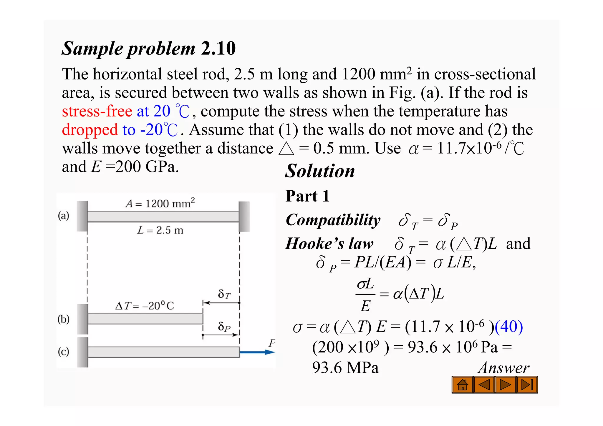 Sample problem 2.10
The horizontal steel rod, 2.5 m long and 1200 mm2 in cross-sectional
area, is secured between two walls as shown in Fig. (a). If the rod is
stress-free at 20 ℃, compute the stress when the temperature has
dropped to -20℃. Assume that (1) the walls do not move and (2) the
walls move together a distance △ = 0.5 mm. Use α= 11.7×10-6 /℃
and E =200 GPa. Solution
Part 1
Compatibility δT =δP
Hooke’s law δT = α(△T)L and
δP = PL/(EA) = σL/E,
σ=α(△T) E = (11.7 × 10-6 )(40)
(200 ×109 ) = 93.6 × 106 Pa =
93.6 MPa Answer
( )L
T
E
L
Δ
= α
σ
 