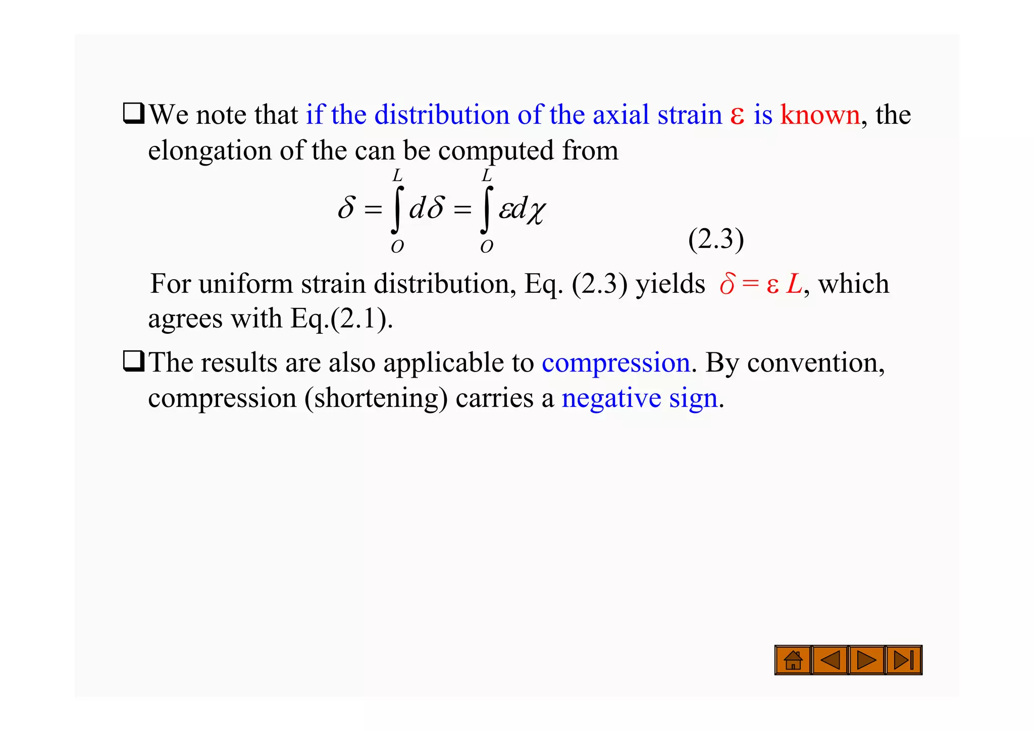 ‰We note that if the distribution of the axial strain ε is known, the
elongation of the can be computed from
(2.3)
For uniform strain distribution, Eq. (2.3) yields δ= ε L, which
agrees with Eq.(2.1).
‰The results are also applicable to compression. By convention,
compression (shortening) carries a negative sign.
∫ ∫
=
=
L
O
L
O
d
d χ
ε
δ
δ
 