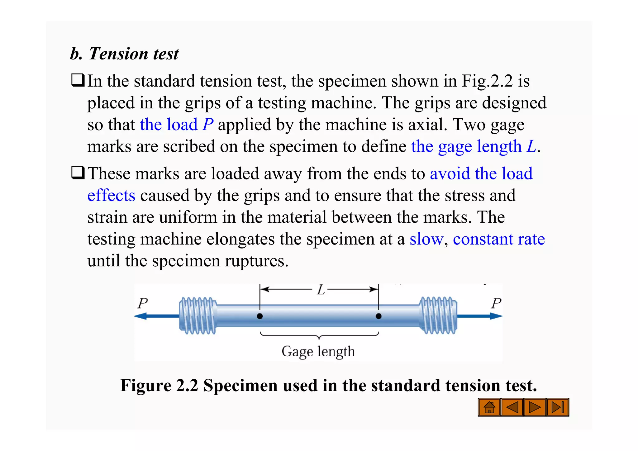 b. Tension test
‰In the standard tension test, the specimen shown in Fig.2.2 is
placed in the grips of a testing machine. The grips are designed
so that the load P applied by the machine is axial. Two gage
marks are scribed on the specimen to define the gage length L.
‰These marks are loaded away from the ends to avoid the load
effects caused by the grips and to ensure that the stress and
strain are uniform in the material between the marks. The
testing machine elongates the specimen at a slow, constant rate
until the specimen ruptures.
( ) g
( ) g
Figure 2.2 Specimen used in the standard tension test.
 