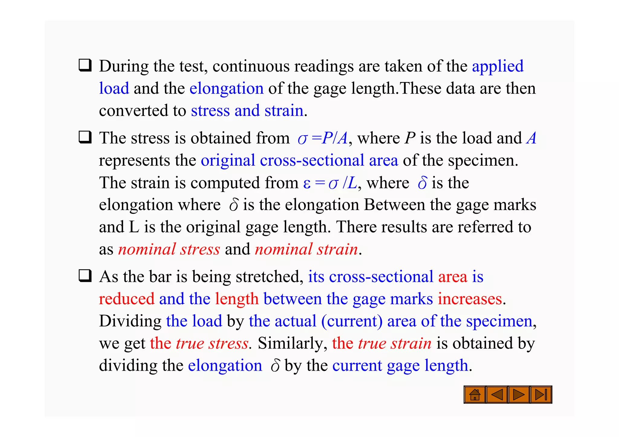 ‰ During the test, continuous readings are taken of the applied
load and the elongation of the gage length.These data are then
converted to stress and strain.
‰ The stress is obtained from σ=P/A, where P is the load and A
represents the original cross-sectional area of the specimen.
The strain is computed from ε =σ/L, where δis the
elongation where δis the elongation Between the gage marks
and L is the original gage length. There results are referred to
as nominal stress and nominal strain.
‰ As the bar is being stretched, its cross-sectional area is
reduced and the length between the gage marks increases.
Dividing the load by the actual (current) area of the specimen,
we get the true stress. Similarly, the true strain is obtained by
dividing the elongation δby the current gage length.
 