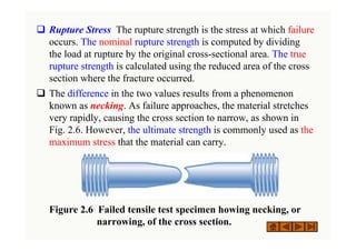 ‰ Rupture Stress The rupture strength is the stress at which failure
occurs. The nominal rupture strength is computed by dividing
the load at rupture by the original cross-sectional area. The true
rupture strength is calculated using the reduced area of the cross
section where the fracture occurred.
‰ The difference in the two values results from a phenomenon
known as necking. As failure approaches, the material stretches
very rapidly, causing the cross section to narrow, as shown in
Fig. 2.6. However, the ultimate strength is commonly used as the
maximum stress that the material can carry.
Figure 2.6 Failed tensile test specimen howing necking, or
narrowing, of the cross section.
 