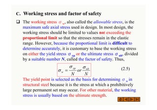 C. Working stress and factor of safety
‰ The working stress σw, also called the allowable stress, is the
maximum safe axial stress used in design. In most design, the
working stress should be limited to values not exceeding the
proportional limit so that the stresses remain in the elastic
range. However, because the proportional limit is difficult to
determine accurately, it is customary to base the working stress
on either the yield stress σyp or the ultimate stress σult, divided
by a suitable number N, called the factor of safety. Thus,
(2.5)
The yield point is selected as the basis for determining σw in
structural steel because it is the stress at which a prohibitively
large permanent set may occur. For other material, the working
stress is usually based on the ultimate strength.
N
or
N
ult
yp
w
σ
σ
σ =
 