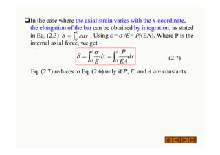 ‰In the case where the axial strain varies with the x-coordinate,
the elongation of the bar can be obtained by integration, as stated
in Eq. (2.3) . Using ε =σ/E= P/(EA). Where P is the
internal axial force, we get
(2.7)
Eq. (2.7) reduces to Eq. (2.6) only if P, E, and A are constants.
dx
L
O
∫
= ε
δ
dx
EA
P
dx
E
L
O
L
O ∫
∫ =
=
σ
δ
 