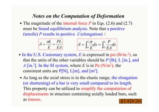 Notes on the Computation of Deformation
˙The magnitude of the internal force P in Eqs. (2.6) and (2.7)
must be found equilibrium analysis. Note that a positive
(tensile) P results in positive δ(elongation)；
˙In the U.S. Customary system, E is expressed in psi (lb/in.2), so
that the units of the other variables should be P [lb], L [in.], and
A [in.2]. In the SI system, where E is in Pa (N/m2), the
consistent units are P[N], L[m], and [m2].
˙As long as the axial stress is in the elastic range, the elongation
(or shortening) of a bar is very small compared to its length.
This property can be utilized to simplify the computation of
displacements in structure containing axially loaded bars, such
as trusses.
EA
PL
E
L
=
=
σ
δ dx
EA
P
dx
E
L
O
L
O ∫
∫ =
=
σ
δ
 