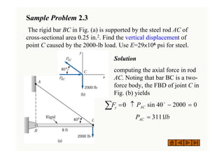 Solution
computing the axial force in rod
AC. Noting that bar BC is a two-
force body, the FBD of joint C in
Fig. (b) yields
Sample Problem 2.3
The rigid bar BC in Fig. (a) is supported by the steel rod AC of
cross-sectional area 0.25 in.2. Find the vertical displacement of
point C caused by the 2000-lb load. Use E=29×106 psi for steel.
0
2000
40
sin =
−
↑ o
AC
P
lb
PAC 3111
=
∑ =0
y
F
 
