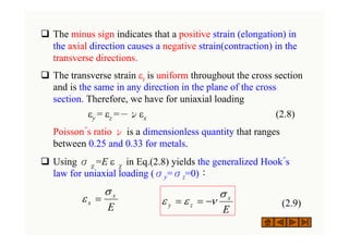 ‰ The minus sign indicates that a positive strain (elongation) in
the axial direction causes a negative strain(contraction) in the
transverse directions.
‰ The transverse strain εt is uniform throughout the cross section
and is the same in any direction in the plane of the cross
section. Therefore, we have for uniaxial loading
εy = εz =－νεx (2.8)
Poisson´s ratio ν is a dimensionless quantity that ranges
between 0.25 and 0.33 for metals.
‰ Using σχ=E ε χ in Eq.(2.8) yields the generalized Hook´s
law for uniaxial loading (σy=σz=0)：
(2.9)
E
x
x
σ
ε =
E
x
z
y
σ
ν
ε
ε −
=
=
 