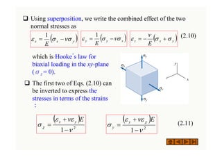 ‰ Using superposition, we write the combined effect of the two
normal stresses as
(2.10)
( )
y
x
x
E
νσ
σ
ε −
=
1
( )
x
y
y
E
νσ
σ
ε −
=
1
( )
y
x
z
E
σ
σ
ν
ε +
−
=
( )
2
1 ν
νε
ε
σ χ
−
+
=
E
y
x ( )
2
1 ν
νε
ε
σ
χ
−
+
=
E
y
y
which is Hooke´s law for
biaxial loading in the xy-plane
(σz = 0).
‰ The first two of Eqs. (2.10) can
be inverted to express the
stresses in terms of the strains
：
(2.11)
 