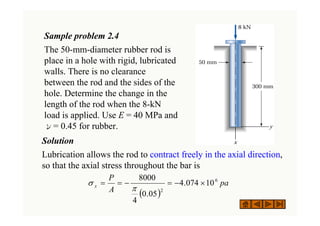 Sample problem 2.4
The 50-mm-diameter rubber rod is
place in a hole with rigid, lubricated
walls. There is no clearance
between the rod and the sides of the
hole. Determine the change in the
length of the rod when the 8-kN
load is applied. Use E = 40 MPa and
ν= 0.45 for rubber.
Solution
Lubrication allows the rod to contract freely in the axial direction,
so that the axial stress throughout the bar is
( )
pa
A
P
x
6
2
10
074
.
4
05
.
0
4
8000
×
−
=
−
=
=
π
σ
 