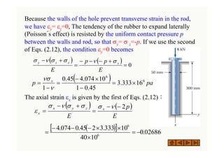 Because the walls of the hole prevent transverse strain in the rod,
we have εy= εz=0, The tendency of the rubber to expand laterally
(Poisson´s effect) is resisted by the uniform contact pressure p
between the walls and rod, so that σy= σ z=-p. If we use the second
of Eqs. (2.12), the condition εy=0 becomes
The axial strain εx is given by the first of Eqs. (2.12)：
( ) ( )
0
=
+
−
−
−
=
+
−
E
p
p
E
x
x
z
y σ
ν
σ
σ
ν
σ
( ) ( )
E
p
E
x
z
y
x
x
2
−
−
=
+
−
=
ν
σ
σ
σ
ν
σ
ε
( )
[ ] 02686
.
0
10
40
10
333
.
3
2
45
.
0
074
.
4
6
6
−
=
×
×
×
−
−
−
=
( ) pa
p x 6
6
16
333
.
3
45
.
0
1
10
074
.
4
45
.
0
1
×
=
−
×
−
=
−
=
ν
νσ
 