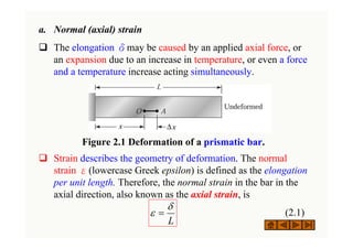 a. Normal (axial) strain
‰ The elongation δmay be caused by an applied axial force, or
an expansion due to an increase in temperature, or even a force
and a temperature increase acting simultaneously.
‰ Strain describes the geometry of deformation. The normal
strain ε(lowercase Greek epsilon) is defined as the elongation
per unit length. Therefore, the normal strain in the bar in the
axial direction, also known as the axial strain, is
(2.1)
L
δ
ε =
Figure 2.1 Deformation of a prismatic bar.
 