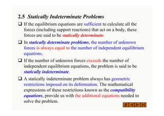 2.5 Statically Indeterminate Problems
‰ If the equilibrium equations are sufficient to calculate all the
forces (including support reactions) that act on a body, these
forces are said to be statically determinate.
‰ In statically determinate problems, the number of unknown
forces is always equal to the number of independent equilibrium
equations.
‰ If the number of unknown forces exceeds the number of
independent equilibrium equations, the problem is said to be
statically indeterminate.
‰ A statically indeterminate problem always has geometric
restrictions imposed on its deformation. The mathematical
expressions of these restrictions known as the compatibility
equations, provide us with the additional equations needed to
solve the problem.
 