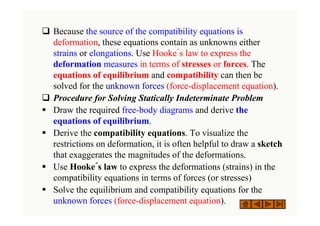‰ Because the source of the compatibility equations is
deformation, these equations contain as unknowns either
strains or elongations. Use Hooke´s law to express the
deformation measures in terms of stresses or forces. The
equations of equilibrium and compatibility can then be
solved for the unknown forces (force-displacement equation).
‰ Procedure for Solving Statically Indeterminate Problem
ƒ Draw the required free-body diagrams and derive the
equations of equilibrium.
ƒ Derive the compatibility equations. To visualize the
restrictions on deformation, it is often helpful to draw a sketch
that exaggerates the magnitudes of the deformations.
ƒ Use Hooke´s law to express the deformations (strains) in the
compatibility equations in terms of forces (or stresses)
ƒ Solve the equilibrium and compatibility equations for the
unknown forces (force-displacement equation).
 