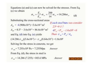Equations (a) and (c) can now be solved for the stresses. From Eq.
(c) we obtain
(d)
Substituting the cross-sectional areas
Ast = 4 (900×10-6) =3.6×10-3 m2
Aco = 0.32－3.6×10-3 = 86.4×10-3 m2
and Eq. (d) into Eq. (a) yields
(14.286σco)(3.6×10-3)＋σco(8.64×10-3) =1.0×106
Solving for the stress in concrete, we get
σco = 7.255×106 Pa = 7.255Mpa Answer
From Eq. (d), the stress in steel is
σst = 14.286 (7.255) =103.6 MPa Answer
co
co
co
co
st
st
E
E
σ
σ
σ
σ 286
.
14
14
200
=
=
=
If each steel bars was consider
ΣF=0 ±↑
4Pst＋Pco－1.0×106 =0
Than σst = Pst / Ast
 