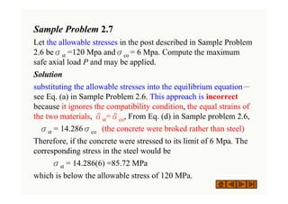 Sample Problem 2.7
Let the allowable stresses in the post described in Sample Problem
2.6 beσst =120 Mpa andσco = 6 Mpa. Compute the maximum
safe axial load P and may be applied.
Solution
substituting the allowable stresses into the equilibrium equation－
see Eq. (a) in Sample Problem 2.6. This approach is incorrect
because it ignores the compatibility condition, the equal strains of
the two materials, δst=δco, From Eq. (d) in Sample problem 2.6,
σst = 14.286σco (the concrete were broked rather than steel)
Therefore, if the concrete were stressed to its limit of 6 Mpa. The
corresponding stress in the steel would be
σst = 14.286(6) =85.72 MPa
which is below the allowable stress of 120 MPa.
 