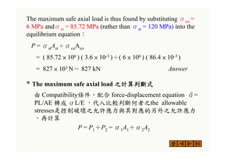 The maximum safe axial load is thus found by substituting σco =
6 MPa andσst = 85.72 MPa (rather than σst = 120 MPa) into the
equilibrium equation：
P = σstAst＋σcoAco
= ( 85.72 × 106 ) ( 3.6 × 10-3 )＋( 6 × 106 ) ( 86.4 × 10-3 )
= 827 × 103 N＝ 827 kN Answer
* The maximum safe axial load 之計算判斷式
由 Compatibility條件，配合 force-displacement equation δ=
PL/AE 轉成 σL/E ，代入比較判斷何者之the allowable
stresses是控制破壞之允許應力與其對應的另外之允許應力
，再計算
P = P1＋P2 = σ1A1＋σ2A2
 