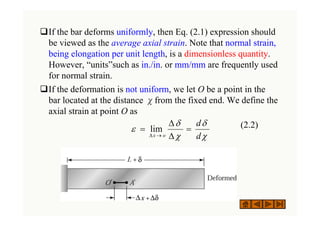 ‰If the bar deforms uniformly, then Eq. (2.1) expression should
be viewed as the average axial strain. Note that normal strain,
being elongation per unit length, is a dimensionless quantity.
However, “units”such as in./in. or mm/mm are frequently used
for normal strain.
‰If the deformation is not uniform, we let O be a point in the
bar located at the distance χfrom the fixed end. We define the
axial strain at point O as
(2.2)
χ
δ
χ
δ
ε
d
d
o
x
=
Δ
Δ
=
→
Δ
lim
 
